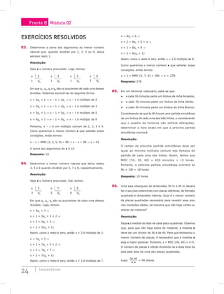 24 Coleção Estudo
EXERCÍCIOS RESOLVIDOS
03. Determinar a soma dos algarismos do menor número
natural que, quando dividido por 2, 3, 5 ou 9, deixa
sempre resto 1.
Resolução:
Seja x o número procurado. Logo, temos:
x 2
1 q1
x 3
1 q2
x 5
1 q3
x 9
1 q4
Em que q1
, q2
, q3
e q4
são os quocientes de cada uma dessas
divisões. Podemos escrevê-las da seguinte forma:
x = 2q1
+ 1 ⇒ x – 1 = 2q1
⇒ x – 1 é múltiplo de 2
x = 3q2
+ 1 ⇒ x – 1 = 3q2
⇒ x – 1 é múltiplo de 3
x = 5q3
+ 1 ⇒ x – 1 = 5q3
⇒ x – 1 é múltiplo de 5
x = 9q4
+ 1 ⇒ x – 1 = 9q4
⇒ x – 1 é múltiplo de 9
Portanto, x – 1 é um múltiplo comum de 2, 3, 5 e 9.
Como queremos o menor número x que satisfaz essas
condições, então temos:
x – 1 = MMC (2, 3, 5, 9) = 90 ⇒ x – 1 = 90 ⇒ x = 91
A soma dos algarismos de x é 10.
Resposta: 10
04. Determinar o menor número natural que deixa restos
3, 5 e 6 quando dividido por 5, 7 e 8, respectivamente.
Resolução:
Seja x o número procurado. Daí, temos:
x 5
3 q1
x 7
5 q2
x 8
6 q3
Em que q1
, q2
, q3
são os quocientes de cada uma dessas
divisões. Logo, temos:
x = 5q1
+ 3 ⇒
x + 2 = 5q1
+ 3 + 2 ⇒
x + 2 = 5q1
+ 5 ⇒
x + 2 = 5(q1
+ 1)
Assim, como o resto é zero, então x + 2 é múltiplo de 5.
x = 7q2
+ 5 ⇒
x + 2 = 7q2
+ 5 + 2 ⇒
x + 2 = 7q2
+ 7 ⇒
x + 2 = 7(q2
+ 1)
Assim, como o resto é zero, então x + 2 é múltiplo de 7.
x = 8q3
+ 6 ⇒
x + 2 = 8q3
+ 6 + 2 ⇒
x + 2 = 8q3
+ 8 ⇒
x + 2 = 8(q3
+ 1)
Assim, como o resto é zero, então x + 2 é múltiplo de 8.
Como queremos o menor número x que satisfaz essas
condições, então temos:
x + 2 = MMC (5, 7, 8) = 280 ⇒ x = 278
Resposta: 278
05. Em um terminal rodoviário, sabe-se que:
● a cada 50 minutos parte um ônibus da linha Amarela;
● a cada 30 minutos parte um ônibus da linha Verde;
● a cada 40 minutos parte um ônibus da linha Branca.
Considerando-se que às 8h houve uma partida simultânea
de um ônibus de cada uma das três linhas, e considerando
que o quadro de horários não sofrerá alterações,
determinar a hora exata em que a próxima partida
simultânea ocorrerá.
Resolução:
O tempo da próxima partida simultânea deve ser
igual ao mínimo múltiplo comum dos tempos de
partida de cada uma das linhas. Assim, temos que
MMC (50, 30, 40) = 600 minutos = 10 horas.
Portanto, a próxima partida simultânea ocorrerá às
8h + 10h = 18 horas.
Resposta: 18 horas
06. Uma sala retangular de dimensões 36 m e 40 m deverá
ter o seu piso preenchido com placas idênticas, de formato
quadrado e dimensões inteiras. Qual é o menor número
de placas quadradas necessário para revestir esse piso
nas condições dadas, de maneira que não haja cortes ou
sobras de material?
Resolução:
Seja x a medida do lado de cada placa quadrada. Observe
que, para que não haja sobra de material, a medida x
deve ser um divisor de 36 e de 40. Para que tenhamos o
menor número de placas, é necessário que a medida x
seja a maior possível. Portanto, x = MDC (36, 40) = 4 m.
O número de placas é obtido dividindo-se a área total da
sala pela área de uma das placas quadradas.
Logo:
36 40
4 4
.
.
= 90 placas
Frente B Módulo 02
 