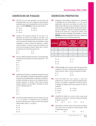 Matemática
25
Editora Bernoulli
Exercícios de Fixação
01. (FEI-SP) Em uma sala retangular de piso plano nas
dimensões 8,80 m por 7,60 m, deseja-se colocar ladrilhos
quadrados iguais, sem necessidade de recortar nenhuma
peça. A medida máxima do lado de cada ladrilho é
A) 10 cm.					D) 40 cm.
B) 20 cm.					E) 50 cm.
C) 30 cm.
02. (UFMG) Entre algumas famílias de um bairro, foi
distribuído um total de 144 cadernos, 192 lápis e 216
borrachas. Essa distribuição foi feita de modo que o maior
número possível de famílias fosse contemplado e todas
recebessem o mesmo número de cadernos, o mesmo
número de lápis e o mesmo número de borrachas, sem
haver sobra de qualquer material. Nesse caso, o número
de cadernos que cada família ganhou foi
A) 4						C) 8
B) 6						D) 9
03. (UFC-CE–2009) O expoente do número 3 na decomposição
por fatores primos positivos do número natural 1063
– 1061
é igual a
A) 6						
B) 5						
C) 4
D) 3
E) 2
04. (UFMG) No sítio de Paulo, a colheita de laranjas ficou entre
500 e 1 500 unidades. Se essas laranjas fossem colocadas
em sacos com 50 unidades cada um, sobrariam 12 laranjas e,
se fossem colocadas em sacos com 36 unidades cada um,
também sobrariam 12 laranjas. Assim sendo, quantas
laranjas sobrariam se elas fossem colocadas em sacos
com 35 unidades cada um?
A) 4
B) 6
C) 7
D) 2
05. (UFU-MG) Considere a e b dois números inteiros, tais que
a – b = 23, sendo b > 0. Sabendo-se que, na divisão de
a por b, o quociente é 8 e o resto é o maior valor possível
nessa divisão, então a + b é igual a
A) 29
B) 26
C) 32
D) 36
Exercícios Propostos
01. (Cesgranrio) Certo botânico desenvolveu em laboratório
3 variedades de uma mesma planta, V1
, V2
e V3
, que se
desenvolvem cada uma a seu tempo, de acordo com a
tabela a seguir. Plantando-se as 3 variedades no mesmo dia,
confiando-se na exatidão da tabela, não ocorrendo nenhum
fato que modifique os critérios da experiência tabulada e
levando-se em conta que, a cada dia de colheita, outra
semente da mesma variedade será plantada, o número
mínimo de semanas necessário para que a colheita das
três variedades ocorra simultaneamente será
Variedade
Tempo de
germinação
(em semanas,
após o plantio)
Tempo de
floração
(em semanas,
após a
germinação)
Tempo para
única colheita
(em semanas,
após a
floração)
V1
4 3 1
V2
2 3 1
V3
1 2 1
A) 24						D) 12
B) 18						E) 8
C) 16			
02. (UFMG) Seja N o menor número inteiro pelo qual se deve
multiplicar 2 520 que o resultado seja o quadrado de um
número natural. Então, a soma dos algarismos de N é
A) 9						C) 8
B) 7						D) 10
03. (UFJF-MG–2009) Em uma rodovia, a partir do
quilômetro 40, a cada 3 km há postos de telefones SOS.
Ocorreu um acidente no quilômetro 750 dessa rodovia.
A distância do telefone SOS mais próximo do local do
acidente é
A) 0,6 km.				D) 1,2 km.
B) 0,8 km.				E) 1,4 km.
C) 1 km.
04. (UNIFESP-SP–2006) Um número inteiro positivo m
dividido por 15 dá resto 7. A soma dos restos das divisões
de m por 3 e por 5 é
A) 2		 B) 3		 C) 4		 D) 5		 E) 6
05. (UFU-MG) Se o máximo divisor comum entre os números
144 e (30)p
é 36, em que p é um inteiro positivo, então
o expoente p é igual a
A) 1			B) 3			C) 4 			D) 2
Divisibilidade, MDC e MMC
 