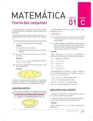 FRENTE
29
Editora Bernoulli
MóDuLo
MateMática
Entendemos a ideia de conjuntos como qualquer coleção
ou grupo de objetos ou símbolos (os quais chamamos de
elementos).
Para indicar que x é um elemento de A, escrevemos x ∈ A
(lê-se x pertence a A). Se x não pertence a A, indicamos
x ∉ A.
As principais maneiras de representarmos um conjunto são:
i) Por meio da enumeração de seus elementos.
Exemplo
O conjunto dos dias da semana é:
S = {domingo, segunda, terça, quarta, quinta, sexta,
sábado}
ii) Por meio de uma propriedade comum aos seus
elementos.
Exemplo
A = {x ∈  | x < 7} que corresponde ao conjunto
A = {0, 1, 2, 3, 4, 5, 6}.
iii) Por meio do Diagrama de Venn (John Venn, lógico
inglês, 1834-1923).
Exemplo
1
A
0
2
3
4
5
6
Admite-se a existência de conjuntos com um só elemento
(conjuntos unitários) e de um conjunto sem elementos,
denominado conjunto vazio, e representado por ∅ ou { }.
SuBCoNjuNToS
Dados os conjuntos A e B, dizemos que B é subconjunto de
A se, e somente se, todo elemento de B for elemento de A.
Notação: B ⊂ A (lê-se B está contido em A)
A
B
Diagrama de Venn
Sendo A e B conjuntos, tem-se que A ⊂ B e B ⊂ A se,
e somente se, A = B.
OBSERVAÇÕES
i) Qualquer que seja o conjunto A, tem-se que A
é subconjunto de A, pois todo elemento de A é
elemento de A.
ii) Qualquer que seja o conjunto A, tem-se que o conjunto
vazio é subconjunto de A, pois, se não o fosse, deveria
existir pelo menos um elemento do conjunto vazio que
não pertencesse a A (que é um absurdo).
Exemplo
Dado o conjunto A = {1, 2, 3, {3, 4}}, classificar em
verdadeira V ou falsa F cada uma das seguintes proposições.
A) ( ) A possui 4 elementos.
B) ( ) 1 ∈ A e 2 ∈ A
C) ( ) {1, 2} ⊂ A
D) ( ) {3, 4} ⊂ A
E) ( ) {{3, 4}} ⊂ A
O conjunto A possui 4 elementos, a saber, os números
1, 2 e 3 e o conjunto binário {3, 4}; portanto, tem-se que
1 ∈ A, 2 ∈ A, 3 ∈ A e {3, 4} ∈ A.
{1, 2} ⊂ A, pois 1 e 2 são elementos de A.
{3, 4} ⊄ A, pois 4 não é elemento de A.
{{3, 4}} ⊂ A, pois {3, 4} é elemento de A.
Assim, a única proposição falsa é a letra D.
CoNjuNTo DAS PARTES
Sendo A um conjunto finito, com n elementos, prova-se
que o número de subconjuntos de A é 2n
.
O conjunto de todos os subconjuntos de A é chamado o
conjunto das partes de A, e será indicado por P(A).
Exemplo
Dado o conjunto A = {x, y, z}, obter o conjunto das
partes de A.
Teoria dos conjuntos 01 C
 