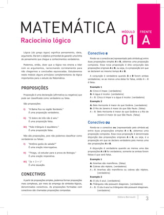 FRENTE
3
Editora Bernoulli
Módulo
Matemática
Lógica (do grego logos) significa pensamento, ideia,
argumento. Ela tem o objetivo primordial de garantir uma linha
de pensamento que chegue a conhecimentos verdadeiros.
Podemos, então, dizer que a lógica nos ensina a lidar
com os argumentos, raciocinando corretamente para
não chegarmos a conclusões equivocadas. Estudaremos
neste módulo alguns princípios complementares da lógica
importantes para o estudo da Matemática.
Proposições
Proposição é uma declaração (afirmativa ou negativa) que
pode ser classificada como verdadeira ou falsa.
São proposições:
i) “A Bahia fica na região Nordeste.”
É uma proposição verdadeira.
ii) “O dobro de três não é seis.”
É uma proposição falsa.
iii) “Todo triângulo é equilátero.”
É uma proposição falsa.
Não são proposições, pois não podemos classificar como
verdadeiras ou falsas:
i) “Antônio gosta de salada?”
É uma oração interrogativa.
ii) “Thiago, vá estudar para a prova de Biologia.”
É uma oração imperativa.
iii) “2x + 3 = 1”
É uma equação.
Conectivos
A partir de proposições simples, podemos formar proposições
mais complexas, por meio do emprego de símbolos lógicos,
denominados conectivos. As proposições formadas com
conectivos são chamadas proposições compostas.
Conectivo e
Pondo-se o conectivo e (representado pelo símbolo ∧) entre
duas proposições simples A e B, obtemos uma proposição
composta. Essa nova proposição é dita conjunção das
proposições originais A e B, ou seja, é a proposição em que
se declaram ao mesmo tempo A e B.
A conjunção é verdadeira quando A e B forem ambas
verdadeiras; se ao menos uma delas for falsa, então A ∧ B
é falsa.
Exemplo 1
A: Cinco é ímpar. (verdadeira)
B: A água é incolor. (verdadeira)
A ∧ B: Cinco é ímpar e a água é incolor. (verdadeira)
Exemplo 2
A: Belo Horizonte é maior do que Goiânia. (verdadeira)
B: O Rio de Janeiro é maior do que São Paulo. (falsa)
A ∧ B: Belo Horizonte é maior do que Goiânia e o Rio de
Janeiro é maior do que São Paulo. (falsa)
Conectivo ou
Pondo-se o conectivo ou (representado pelo símbolo ∨)
entre duas proposições simples A e B, obtemos uma
proposição composta. Essa nova proposição é denominada
disjunção das proposições originais A e B, ou seja, é a
proposição em que se declara verdadeira pelo menos uma
das proposições A e B.
A disjunção é verdadeira quando ao menos uma das
proposições A e B for verdadeira; somente se ambas forem
falsas é que será falsa.
Exemplo 1
A: Aranhas são mamíferos. (falsa)
B: Cobras são répteis. (verdadeira)
A ∨ B: Aranhas são mamíferos ou cobras são répteis.
(verdadeira)
Exemplo 2
A: O céu é azul. (verdadeira)
B: Triângulos não possuem diagonais. (verdadeira)
A ∨ B: O céu é azul ou triângulos não possuem diagonais.
(verdadeira)
Raciocínio lógico 01 A
 