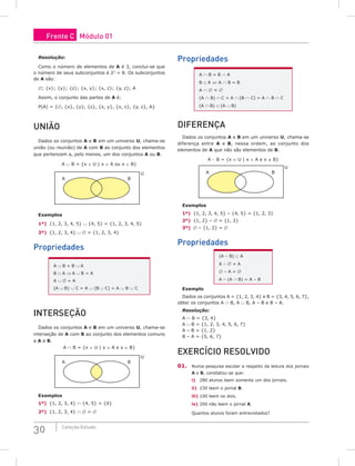 30 Coleção Estudo
Resolução:
Como o número de elementos de A é 3, conclui-se que
o número de seus subconjuntos é 23
= 8. Os subconjuntos
de A são:
∅; {x}; {y}; {z}; {x, y}; {x, z}; {y, z}; A
Assim, o conjunto das partes de A é:
P(A) = {∅, {x}, {y}, {z}, {x, y}, {x, z}, {y, z}, A}
uNião
Dados os conjuntos A e B em um universo U, chama-se
união (ou reunião) de A com B ao conjunto dos elementos
que pertencem a, pelo menos, um dos conjuntos A ou B.
A ∪ B = {x ∈ U | x ∈ A ou x ∈ B}
A B
U
Exemplos
1º) {1, 2, 3, 4, 5} ∪ {4, 5} = {1, 2, 3, 4, 5}
2º) {1, 2, 3, 4} ∪ ∅ = {1, 2, 3, 4}
Propriedades
A ∪ B = B ∪ A
B ⊂ A ⇒ A ∪ B = A
A ∪ ∅ = A
(A ∪ B) ∪ C = A ∪ (B ∪ C) = A ∪ B ∪ C
iNTERSEção
Dados os conjuntos A e B em um universo U, chama-se
interseção de A com B ao conjunto dos elementos comuns
a A e B.
A ∩ B = {x ∈ U | x ∈ A e x ∈ B}
A B
U
Exemplos
1º) {1, 2, 3, 4} ∩ {4, 5} = {4}
2º) {1, 2, 3, 4} ∩ ∅ = ∅
Propriedades
A ∩ B = B ∩ A
B ⊂ A ⇔ A ∩ B = B
A ∩ ∅ = ∅
(A ∩ B) ∩ C = A ∩ (B ∩ C) = A ∩ B ∩ C
(A ∩ B) ⊂ (A ∪ B)
DiFERENçA
Dados os conjuntos A e B em um universo U, chama-se
diferença entre A e B, nessa ordem, ao conjunto dos
elementos de A que não são elementos de B.
A − B = {x ∈ U | x ∈ A e x ∉ B}
A B
U
Exemplos
1º) {1, 2, 3, 4, 5} – {4, 5} = {1, 2, 3}
2º) {1, 2} – ∅ = {1, 2}
3º) ∅ – {1, 2} = ∅
Propriedades
(A – B) ⊂ A
A – ∅ = A
∅ – A = ∅
A – (A ∩ B) = A – B
Exemplo
Dados os conjuntos A = {1, 2, 3, 4} e B = {3, 4, 5, 6, 7},
obter os conjuntos A ∩ B, A ∪ B, A – B e B – A.
Resolução:
A ∩ B = {3, 4}
A ∪ B = {1, 2, 3, 4, 5, 6, 7}
A – B = {1, 2}
B – A = {5, 6, 7}
ExERCíCio RESoLViDo
01. Numa pesquisa escolar a respeito da leitura dos jornais
A e B, constatou-se que:
i) 280 alunos leem somente um dos jornais.
ii) 230 leem o jornal B.
iii) 100 leem os dois.
iv) 200 não leem o jornal A.
Quantos alunos foram entrevistados?
Frente C Módulo 01
 