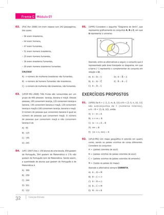 32 Coleção Estudo
02. (PUC Rio–2008) Um trem viajava com 242 passageiros,
dos quais:
– 96 eram brasileiros,
– 64 eram homens,
– 47 eram fumantes,
– 51 eram homens brasileiros,
– 25 eram homens fumantes,
– 36 eram brasileiros fumantes,
– 20 eram homens brasileiros fumantes.
CALCULE
A) o número de mulheres brasileiras não fumantes;
B) o número de homens fumantes não brasileiros;
C) o número de mulheres não brasileiras, não fumantes.
03. (UFOP-MG–2008) Três frutas são consumidas por um
grupo de 400 pessoas: laranja, banana e maçã. Dessas
pessoas, 185 consomem laranja, 125 consomem laranja e
banana, 130 consomem banana e maçã, 120 consomem
laranja e maçã e 100 consomem laranja, banana e maçã.
O número de pessoas que consomem banana é igual ao
número de pessoas que consomem maçã. O número
de pessoas que consomem maçã e não consomem
laranja é de
A) 95					
B) 125				
C) 195
D) 245
04. (UFC–2007) Dos 1 150 alunos de uma escola, 654 gostam
de Português, 564 gostam de Matemática e 176 não
gostam de Português nem de Matemática. Sendo assim,
a quantidade de alunos que gostam de Português e de
Matemática é
A) 300				
B) 250				
C) 244		
D) 201
E) 122
05. (UFPE) Considere o seguinte “Diagrama de Venn”, que
representa graficamente os conjuntos A, B e C, em que
U representa o universo.
A
U
B
C
Assinale, entre as alternativas a seguir, o conjunto que é
representado pela área tracejada no diagrama, em que
a barra ( ) representa o complementar do conjunto em
relação a U.
A) A ∩ B ∩ C 				D) A ∩ B ∩ C
B) A ∩ B ∩ C				E) A ∪ B ∪ C
C) A ∪ B ∪ C
Exercícios Propostos
01. (UFES) Se A = {–2, 3, m, 8, 15} e B = {3, 5, n, 10, 13}
são subconjuntos de  (números inteiros),
e A ∩ B = {3, 8, 10}, então
A) n – m ∈ A				
B) n + m ∈ B				
C) m – n ∈ A ∪ B
D) mn ∈ B
E) {m + n, mn} ⊂ A
02. (UFLA-MG) Um mapa geográfico é colorido em quatro
cores, sendo os países vizinhos de cores diferentes.
Considere os conjuntos:
A = {países coloridos de azul}
B = {países vizinhos de países coloridos de azul}
C = {países vizinhos de países coloridos de amarelo}
M = {todos os países do mapa}
Assinale a alternativa sempre CORRETA.
A) A ∪ B = M				
B) B ∩ C = ∅				
C) A ∩ B = ∅
D) B ∪ C = M
E) M – A = B
Frente C Módulo 01
 