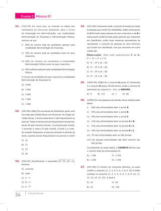34 Coleção Estudo
11. (FGV-SP) Em certo ano, ao analisar os dados dos
candidatos ao Concurso Vestibular para o Curso
de Graduação em Administração, nas modalidades
Administração de Empresas e Administração Pública,
concluiu-se que
i) 80% do número total de candidatos optaram pela
modalidade Administração de Empresas.
ii) 70% do número total de candidatos eram do sexo
masculino.
iii) 50% do número de candidatos à modalidade
Administração Pública eram do sexo masculino.
iv) 500 mulheres optaram pela modalidade Administração
Pública.
O número de candidatos do sexo masculino à modalidade
Administração de Empresas foi
A) 4 000					
B) 3 500					
C) 3 000
D) 1 500
E) 1 000
12. (UFU-MG–2006) De uma escola de Uberlândia, partiu uma
excursão para Caldas Novas com 40 alunos. Ao chegar em
Caldas Novas, 2 alunos adoeceram e não frequentaram as
piscinas. Todos os demais alunos frequentaram as piscinas,
sendo 20 pela manhã e à tarde, 12 somente pela manhã,
3 somente à noite e 8 pela manhã, à tarde e à noite.
Se ninguém frequentou as piscinas somente no período da
tarde, quantos alunos frequentaram as piscinas à noite?
A) 16 						
B) 12 					
C) 14
D) 18
13. (FGV-SP) Simplificando a expressão X Y
∩ ∪ ∩
( ) ( )
X Y ,
teremos
A) universo.			
B) vazio.					
C) X ∩ Y
D) X ∩ Y
E) X ∩ Y
14. (UFU-MG) Chamando de U o conjunto formado por todas
as pessoas que moram em Uberlândia, de A o subconjunto
de U formado pelas pessoas do sexo masculino e de B o
subconjunto de U formado pelas pessoas que nasceram
em Uberlândia, então duas maneiras equivalentes de
representar o conjunto de pessoas do sexo feminino
que moram em Uberlândia, mas que nasceram em outra
cidade são
Observação: Para todo subconjunto C de U,
CC
= {x ∈ U: x ∉ C}.
A) AC
∪ BC
e (A ∪ B)C
B) AC
∪ BC
e (A ∩ B)C
		
C) AC
∩ BC
e (A ∩ B)C
D) AC
∩ BC
e (A ∪ B)C
15. (UFOP-MG–2008) Se o conjunto A possui 67 elementos
e o conjunto B possui 48 elementos, então o número de
elementos do conjunto A ∩ B é, no máximo,
A) 0		B) 115		C) 1		D) 48
16. (UFMG) Em uma pesquisa de opinião, foram obtidos estes
dados:
i) 40% dos entrevistados leem o jornal A.
ii) 55% dos entrevistados leem o jornal B.
iii) 35% dos entrevistados leem o jornal C.
iv) 12% dos entrevistados leem os jornais A e B.
v) 15% dos entrevistados leem os jornais A e C.
vi) 19% dos entrevistados leem os jornais B e C.
vii) 7% dos entrevistados leem os três jornais.
viii) 135 pessoas entrevistadas não leem nenhum dos
três jornais.
Considerando-se esses dados, é CORRETO afirmar que
o número total de entrevistados foi
A) 1 200					C) 1 250
B) 1 500					D) 1 350
17. (UFU-MG) O número de conjuntos distintos, os quais
contêm o conjunto {1, 2, 3, 4, 5, 6, 7, 8, 9, 10} e estão
contidos no conjunto {1, 2, 3, 4, 5, 6, 7, 8, 9, 10, 11,
12, 13, 14, 15, 16}, é igual a
A) 16						C) 64
B) 32						D) 128
Frente C Módulo 01
 