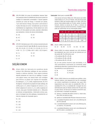 Matemática
35
Editora Bernoulli
18. (UEL-PR–2006) Um grupo de estudantes resolveu fazer
uma pesquisa sobre as preferências dos alunos quanto ao
cardápio do restaurante universitário. 9 alunos optaram
somente por carne de frango, 3 somente por peixes,
7 por carne bovina e frango, 9 por peixe e carne bovina e
4 pelos três tipos de carne. Considerando que 20 alunos
manifestaram-se vegetarianos, 36 não optaram por carne
bovina e 42 não optaram por peixe, assinale a alternativa
que apresenta o número de alunos entrevistados.
A) 38						D) 62
B) 42						E) 78
C) 58
19. (ITA-SP) Denotemos por n(X) o número de elementos de
um conjunto finito X. Sejam A, B e C conjuntos tais que
n(A ∪ B) = 8, n(A ∪ C) = 9, n(B ∪ C) = 10, n(A ∪ B ∪ C) = 11
e n(A ∩ B ∩ C) = 2. Então, n(A) + n(B) + n(C) é igual a
A) 11						D) 18
B) 14						E) 25
C) 15
Seção Enem
01. (Enem–2004) Um fabricante de cosméticos decide
produzir três diferentes catálogos de seus produtos,
visando a públicos distintos. Como alguns produtos
estarão presentes em mais de um catálogo e ocupam
uma página inteira, ele resolve fazer uma contagem
para diminuir os gastos com originais de impressão.
Os catálogos C1
, C2
e C3
terão, respectivamente, 50, 45 e
40 páginas. Comparando os projetos de cada catálogo, ele
verifica que C1
e C2
terão 10 páginas em comum; C1
e C3
terão 6 páginas em comum; C2
e C3
terão 5 páginas em
comum, das quais 4 também estarão em C1
. Efetuando
os cálculos correspondentes, o fabricante concluiu que,
para a montagem dos três catálogos, necessitará de um
total de originais de impressão igual a
A) 135					
B) 126					
C) 118
D) 114
E) 110
Instrução: Texto para a questão 02.
Uma escola de Ensino Médio tem 250 alunos que estão
matriculados na 1ª, 2ª ou 3ª séries. 32% dos alunos são
homens e 40% dos homens estão na 1ª série. 20% dos
alunos matriculados estão na 3ª série, sendo 10 alunos
homens. Dentre os alunos da 2ª série, o número de
mulheres é igual ao número de homens. A tabela a seguir
pode ser preenchida com as informações dadas:
1ª 2ª 3ª Total
Mulher a b c a + b + c
Homem d e f d + e + f
Total a + d b + e c + f 250
02. (Enem–1998) O valor de a é
A) 10		 B) 48		 C) 92		 D) 102 E) 120
03. (Enem–2002) Um estudo realizado com 100 indivíduos
que abastecem seu carro uma vez por semana em um
dos postos X, Y ou Z mostrou que
• 45 preferem X a Y, e Y a Z;
• 25 preferem Y a Z, e Z a X;
• 30 preferem Z a Y, e Y a X.
Se um dos postos encerrar suas atividades, e os
100 consumidores continuarem se orientando pelas
preferências descritas, é possível afirmar que a liderança
de preferência nunca pertencerá a
A) X.					D) X ou Y.
B) Y.					E) Y ou Z.
C) Z.
04. (Enem–2004) Antes de uma eleição para prefeito, certo
instituto realizou uma pesquisa em que foi consultado
um número significativo de eleitores, dos quais 36%
responderam que iriam votar no candidato X; 33%, no
candidato Y e 31%, no candidato Z. A margem de erro
estimada para cada um desses valores é de 3% para mais
ou para menos. Os técnicos do instituto concluíram que,
se confirmado o resultado da pesquisa,
A) apenas o candidato X poderia vencer e, nesse caso,
teria 39% do total de votos.
B) apenas os candidatos X e Y teriam chances de vencer.
C) o candidato Y poderia vencer com uma diferença de
até 5% sobre X.
D) o candidato Z poderia vencer com uma diferença de,
no máximo, 1% sobre X.
E) o candidato Z poderia vencer com uma diferença de
até 5% sobre o candidato Y.
Teoria dos conjuntos
 