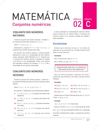 FRENTE
37
Editora Bernoulli
MóDuLo
MateMática
CoNjuNTo DoS NúMERoS
NATuRAiS
Chama-se conjunto dos números naturais – símbolo  –
ao conjunto formado pelos números 0, 1, 2, 3, ... .
Assim:  = {0, 1, 2, 3, ...}
Destacamos o conjunto * =  – {0} = {1, 2, 3, ...}
(conjunto dos números naturais não nulos).
No conjunto dos números naturais, é sempre possível
efetuarmos a soma ou a multiplicação de dois números
(essas operações estão definidas em ). Dizemos que
o conjunto dos números naturais é fechado em relação
à sua soma e à sua multiplicação. Porém, nem sempre
sua subtração é possível. Por exemplo, 3 – 5 ∉ , daí a
necessidade de um conjunto mais amplo.
CoNjuNTo DoS NúMERoS
iNTEiRoS
Chama-se conjunto dos números inteiros – símbolo  –
ao conjunto formado por todos os números naturais e pelos
opostos.
Assim:  = {..., –3, –2, –1, 0, 1, 2, 3, ...}
No conjunto , distinguimos cinco subconjuntos notáveis:
i) +
= {0, 1, 2, 3, ...} =  (conjunto dos inteiros não
negativos).
ii) –
= {0, –1, –2, –3, ...} (conjunto dos inteiros não
positivos).
iii) * = {..., –3, –2, –1, 1, 2, 3, ...} (conjunto dos inteiros
não nulos).
iv) *
+
= {1, 2, 3, ...} = * (conjunto dos inteiros
positivos).
v) *
–
= {..., –3, –2, –1} (conjunto dos inteiros
negativos).
A soma, subtração ou multiplicação de números inteiros
sempre resulta em um número inteiro. O conjunto dos
números inteiros () é, portanto, fechado em relação a
essas operações.
Divisibilidade
Dizemos que o inteiro a, em que a ≠ 0, é divisor do
inteiro b, ou que a divide b, se a divisão de b por a for
exata, ou seja, resto zero.
Exemplos
1º) 2 é divisor de 6, pois 6 ÷ 2 = 3.
2º) 7 divide –21, pois –21 ÷ 7 = –3.
Quando a é divisor de b, com a ≠ 0, dizemos que
“b é divisível por a” ou “b é múltiplo de a”.
Para um inteiro a qualquer, indicamos com D(a) o
conjunto de seus divisores e com M(a) o conjunto de seus
múltiplos.
Exemplos
1º) D(2) = {±2, ±1} 4º) M(2) = {0, ±2, ±4, ±6, ...}
2º) D(–3) = {±3, ±1} 5º) M(–3) = {0, ±3, ±6, ±9, ...}
3º) D(0) = * 6º) M(0) = {0}
Dizemos que um número inteiro p é primo se p ∉ {–1, 0, 1}
e D(p) = {–p, p, –1, 1}.
Exemplo
–2, 2, –3, 3, –5, 5, –7 e 7 são primos.
Dado um número q ∉ {–1, 1}, o inverso de q não existe
em :
1
q
∉ . Por isso, não podemos definir em  a operação
de divisão. Introduziremos, então, o conjunto dos números
racionais.
Conjuntos numéricos 02 C
 