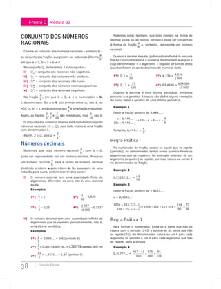38 Coleção Estudo
Conjunto dos números
racionais
Chama-se conjunto dos números racionais – símbolo  –
ao conjunto das frações que podem ser reduzidas à forma
a
b
,
em que a ∈ , b ∈  e b ≠ 0.
No conjunto , destacamos 5 subconjuntos:
i) +
= conjunto dos racionais não negativos.
ii) –
= conjunto dos racionais não positivos.
iii) * = conjunto dos racionais não nulos.
iv) *
+
= conjunto dos números racionais positivos.
v) *
–
= conjunto dos racionais negativos.
Na fração
a
b
, em que b ≠ 0, a é o numerador e b,
o denominador. Se a e b são primos entre si, isto é, se
MDC (a, b) = 1, então dizemos que
a
b
é uma fração irredutível.
Assim, as frações
2
3
3
7
7
15
, e são irredutíveis, mas
6
10
não é.
O conjunto dos números inteiros está contido no conjunto
números racionais ( ⊂ ), pois todo inteiro é uma fração
com denominador 1.
Assim, 2 ∈ , pois 2 =
2
1
.
Números decimais
Notemos que todo número racional
a
b
, com b ≠ 0,
pode ser representado por um número decimal. Passa-se
um número racional
a
b
para a forma de número decimal
dividindo o inteiro a pelo inteiro b. Na passagem de uma
notação para outra, podem ocorrer dois casos:
i) O número decimal tem uma quantidade finita de
algarismos, diferentes de zero, isto é, uma decimal
exata.
Exemplos
1º)
2
1
2
= 		
3º)
1
50
0 020
= ,
2º)
1
4
0 25
= , 		
4º)
1 037
10 000
0 1037
= ,
ii) O número decimal tem uma quantidade infinita de
algarismos que se repetem periodicamente, isto é,
uma dízima periódica.
Exemplos
1º) 2
3
= 0,666... = 0,6 (período 6)
2º) 2
7
=0,285714285714...=0,285714(período285714)
3º)
11
6
= 1,8333... = 1,83 (período 3)
Podemos notar, também, que todo número na forma de
decimal exata ou de dízima periódica pode ser convertido
à forma de fração
a
b
e, portanto, representa um número
racional.
Quando a decimal é exata, podemos transformá-la em uma
fração cujo numerador é o numeral decimal sem a vírgula e
cujo denominador é o algarismo 1 seguido de tantos zeros
quantas forem as casas decimais do numeral dado.
1º) 0,3 = 3
10
			 3º) 4,236 = 4 236
1 000
2º) 0,17 = 17
100
		 4º) 63,4598 = 634 598
10 000
Quando a decimal é uma dízima periódica, devemos
procurar sua geratriz. A seguir, são dados alguns exemplos
de como obter a geratriz de uma dízima periódica.
Exemplo 1
Obter a fração geratriz de 0,444... .
x
x
x x x
=
=





⇒ − = ⇒ =
0 444
10 4 444
10 4
4
9
, ...
, ...
Portanto, 0,444... =
4
9
.
Regra Prática I
No numerador da fração, coloca-se aquilo que se repete
(período); no denominador, tantos noves quantos forem os
algarismos que se repetem. No exemplo anterior, só um
algarismo (o quatro) se repete; por isso, coloca-se um só 9
no denominador da fração.
Exemplo 2
0,2323232... =
23
99
Exemplo 3
Obter a fração geratriz de 2,4333... .
x = 2,4333...
100 243 333
10 24 333
100 10 219
219
90
x
x
x x x
=
=



⇒ − = ⇒ =
, ...
, ...
=
73
30
Regra Prática II
Para formar o numerador, junta-se a parte que não se
repete com o período (243) e subtrai-se da parte que não
se repete (24). No denominador, coloca-se um 9 para cada
algarismo do período e um 0 para cada algarismo que não
se repete, após a vírgula.
Exemplo 4
0,41777... =
417 41
900
376
900
94
225
−
= =
Frente C Módulo 02
 