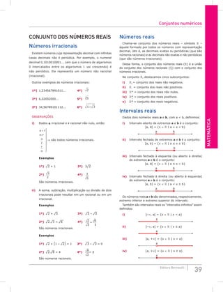 Matemática
39
Editora Bernoulli
Conjunto dos números reais
Números irracionais
Existem números cuja representação decimal com infinitas
casas decimais não é periódica. Por exemplo, o numeral
decimal 0,1010010001... (em que o número de algarismos
0 intercalados entre os algarismos 1 vai crescendo) é
não periódico. Ele representa um número não racional
(irracional).
Outros exemplos de números irracionais:
1º) 1,234567891011...		 4º) 2
2º) 6,02002000...		 5º) 5
3
3º) 34,56789101112...		 6º) 1 3
+
OBSERVAÇÕES
i) Dados a irracional e r racional não nulo, então:
α
α
α
α
+ 








⇒
r
r
r
r
são todos números irracion
.
a
ais.
são todos números irracionais.
Exemplos
1º) ¹2 + 1		 3º) 3¹2
2º) 3
2
		
4º) 3
5
São números irracionais.
ii) A soma, subtração, multiplicação ou divisão de dois
irracionais pode resultar em um racional ou em um
irracional.
Exemplos
1º) ¹2 + ¹3		 3º) ¹2 – ¹3
2º) ¹2.¹3 = ¹6 4º) 2
3
6
=
3
São números irracionais
Exemplos
1º) ¹2 + (1 – ¹2) = 1 3º) ¹3 – ¹3 = 0
2º) ¹2.¹8 = 4		 4º)
8
2
= 2
São números racionais.
Números reais
Chama-se conjunto dos números reais – símbolo  –
àquele formado por todos os números com representação
decimal, isto é, as decimais exatas ou periódicas (que são
números racionais) e as decimais não exatas e não periódicas
(que são números irracionais).
Dessa forma, o conjunto dos números reais () é a união
do conjunto dos números racionais () com o conjunto dos
números irracionais.
No conjunto , destacamos cinco subconjuntos:
i) +
= conjunto dos reais não negativos.
ii) –
= conjunto dos reais não positivos.
iii) * = conjunto dos reais não nulos.
iv) *
+
= conjunto dos reais positivos.
v) *
–
= conjunto dos reais negativos.
Intervalos reais
Dados dois números reais a e b, com a < b, definimos:
i) Intervalo aberto de extremos a e b é o conjunto:
]a, b[ = {x ∈  | a < x < b}
a b
ii) Intervalo fechado de extremos a e b é o conjunto:
[a, b] = {x ∈  | a ≤ x ≤ b}
a b
iii) Intervalo fechado à esquerda (ou aberto à direita)
de extremos a e b é o conjunto:
[a, b[ = {x ∈  | a ≤ x < b}
a b
iv) Intervalo fechado à direita (ou aberto à esquerda)
de extremos a e b é o conjunto:
]a, b] = {x ∈  | a < x ≤ b}
a b
Os números reais a e b são denominados, respectivamente,
extremo inferior e extremo superior do intervalo.
Também são intervalos reais os “intervalos infinitos” assim
definidos:
i)			 ]–∞, a[ = {x ∈  | x < a}
a
ii)			 ]–∞, a] = {x ∈  | x ≤ a}
a
iii)			 ]a, +∞[ = {x ∈  | x > a}
a
iv)			 [a, +∞[ = {x ∈  | x ≥ a}
a
Conjuntos numéricos
 