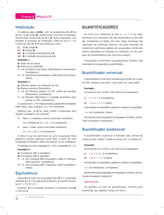 4 Coleção Estudo
Implicação
As palavras se e então, com as proposições A e B na
forma “se A, então B”, determinam uma nova proposição,
denominada condicional de A e B. Essa proposição, que
também é chamada de implicação, indica-se por A ⇒ B,
e pode ser lida de diversas maneiras, como:
i) Se A, então B.
ii) A implica B.
iii) A é condição suficiente para B.
iv) B é condição necessária para A.
Exemplo 1
A: Pedro foi ao Ceará.
B: Pedro foi ao Nordeste.
A ⇒ B: Se Pedro foi ao Ceará, então Pedro foi ao Nordeste.
(verdadeira)
B ⇒ A: Se Pedro foi ao Nordeste, então Pedro foi ao Ceará.
(falsa)
Exemplo 2
A: Mariana passou no vestibular do ITA.
B: Mariana estudou Matemática.
A ⇒ B: Se Mariana passou no ITA, então ela estudou
Matemática. (verdadeira)
A ⇒ B: Estudar Matemática é condição necessária para
passar no ITA. (verdadeira)
A condicional A ⇒ B é falsa somente quando A é verdadeira
e B é falsa; caso contrário, A ⇒ B é verdadeira.
Observe que, se A for falsa, então a implicação será
sempre verdadeira. Por exemplo:
• falsa ⇒ verdadeira, temos conclusão verdadeira.
(5 é múltiplo de 3) ⇒ (5 > 3) (verdadeira)
• falsa ⇒ falsa, temos conclusão verdadeira.
(3 = 2) ⇒ (6 = 4) (verdadeira)
A ideia é que se partirmos de uma proposição falsa
podemos concluir qualquer coisa. Mas, a partir de uma
proposição verdadeira, temos de deduzir outra verdadeira.
A recíproca de uma implicação A ⇒ B é a implicação B ⇒ A.
Exemplo 3
A: O triângulo ABC é equilátero.
B: O triângulo ABC é isósceles.
A ⇒ B: Se o triângulo ABC é equilátero, então é o triângulo
ABC isósceles. (verdadeira)
B ⇒ A: Se o triângulo ABC é isósceles, então é equilátero.
(falsa)
Equivalência
Equivalência entre as proposições A e B é a proposição
indicada por A ⇔ B, pela qual se declara, ao mesmo tempo,
que A ⇒ B e B ⇒ A.
Portanto, A é a condição necessária e suficiente para B,
e vice-versa.
Quantificadores
Já vimos que sentenças do tipo x + 2 = 5 (ou seja,
sentenças com variáveis) não são proposições, já que não
são verdadeiras ou falsas. Por isso, essas sentenças são
chamadas de sentenças abertas. Há duas maneiras de
transformar sentenças abertas em proposições: atribuindo
valores específicos às variáveis ou utilizando um dos dois
tipos de quantificadores que veremos a seguir.
Proposições envolvendo quantificadores também são
chamadas de proposições quantificadas.
Quantificador universal
O quantificador universal é indicado pelo símbolo ∀, e deve
ser lido “qualquer que seja”, “para todo” ou “para cada”.
Exemplo
Se x denota um número real, temos as proposições:
i) ∀ x: 2x
> 0 (verdadeira)
ii) ∀ x: x + 3 = 1 (falsa)
Se x denota um estudante, podemos construir a proposição:
∀ x: x é inteligente. (falsa)
Escrevendo essa proposição em liguagem corrente, temos:
“todo estudante é inteligente”.
Quantificador existencial
O quantificador existencial é indicado pelo símbolo ∃,
e deve ser lido “existe”, “existe ao menos um” ou “existe um”.
Exemplo
Se x denota um número real, temos as proposições:
i) ∃ x: x + 2 = 5 (verdadeira)
ii) ∃ x: x2
+ 1 < 0 (falsa)
Se x denota um estudante, podemos construir a proposição:
∃ x: x é inteligente. (verdadeira)
Escrevendo essa proposição em linguagem corrente, temos:
“existe estudante inteligente”.
OBSERVAÇÃO
Há também um tipo de quantificador, indicado pelo
símbolo ∃!, que significa “existe um único”.
Frente A Módulo 01
 
