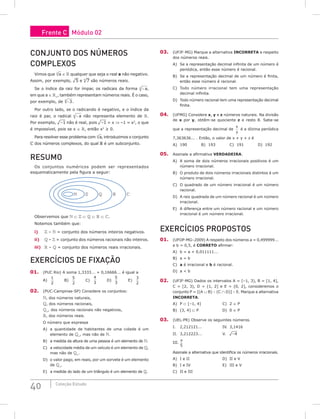 40 Coleção Estudo
Conjunto dos números
complexos
Vimos que a
n
∈  qualquer que seja o real a não negativo.
Assim, por exemplo, ¹5 e ³7 são números reais.
Se o índice da raiz for ímpar, os radicais da forma − a
n ,
em que a ∈ +
, também representam números reais. É o caso,
por exemplo, de −3
5
.
Por outro lado, se o radicando é negativo, e o índice da
raiz é par, o radical − a
n não representa elemento de .
Por exemplo, ¹–1 não é real, pois ¹–1 = x ⇒ –1 = x2
, o que
é impossível, pois se x ∈ , então x2
≥ 0.
Para resolver esse problema com a
n
, introduzimos o conjunto
 dos números complexos, do qual  é um subconjunto.
Resumo
Os conjuntos numéricos podem ser representados
esquematicamente pela figura a seguir:
    
Observemos que  ⊂  ⊂  ⊂  ⊂ .
Notemos também que:
i)  –  = conjunto dos números inteiros negativos.
ii)  –  = conjunto dos números racionais não inteiros.
iii)  –  = conjunto dos números reais irracionais.
Exercícios de Fixação
01. (PUC Rio) A soma 1,3333... + 0,16666... é igual a
A)
1
2
		 B)
5
2
		 C)
4
3
		 D)
5
3
		 E)
3
2
02. (PUC-Campinas-SP) Considere os conjuntos:
, dos números naturais,
, dos números racionais,
+
, dos números racionais não negativos,
, dos números reais.
O número que expressa
A) a quantidade de habitantes de uma cidade é um
elemento de +
, mas não de .
B) a medida da altura de uma pessoa é um elemento de .
C) a velocidade média de um veículo é um elemento de ,
mas não de +
.
D) o valor pago, em reais, por um sorvete é um elemento
de +
.
E) a medida do lado de um triângulo é um elemento de .
03. (UFJF-MG) Marque a alternativa INCORRETA a respeito
dos números reais.
A) Se a representação decimal infinita de um número é
periódica, então esse número é racional.
B) Se a representação decimal de um número é finita,
então esse número é racional.
C) Todo número irracional tem uma representação
decimal infinita.
D) Todo número racional tem uma representação decimal
finita.
04. (UFMG) Considere x, y e z números naturais. Na divisão
de x por y, obtêm-se quociente z e resto 8. Sabe-se
que a representação decimal de
x
y
é a dízima periódica
7,363636... . Então, o valor de x + y + z é
A) 190		B) 193		C) 191		D) 192
05. Assinale a afirmativa VERDADEIRA.
A) A soma de dois números irracionais positivos é um
número irracional.
B) O produto de dois números irracionais distintos é um
número irracional.
C) O quadrado de um número irracional é um número
racional.
D) A raiz quadrada de um número racional é um número
irracional.
E) A diferença entre um número racional e um número
irracional é um número irracional.
Exercícios Propostos
01. (UFOP-MG–2009) A respeito dos números a = 0,499999...
e b = 0,5, é CORRETO afirmar:
A) b = a + 0,011111...
B) a = b
C) a é irracional e b é racional.
D) a  b
02. (UFJF-MG) Dados os intervalos A = [–1, 3), B = [1, 4],
C = [2, 3), D = (1, 2] e E = (0, 2], consideremos o
conjunto P = [(A ∪ B) – (C ∩ D)] – E. Marque a alternativa
INCORRETA.
A) P ⊂ [–1, 4]				C) 2 ∈ P
B) (3, 4] ⊂ P				D) 0 ∈ P
03. (UEL-PR) Observe os seguintes números.
I. 2,212121...			IV. 3,1416
II. 3,212223...			V. ¹–4
III.
π
5
Assinale a alternativa que identifica os números irracionais.
A) I e II					 D) II e V
B) I e IV					 E) III e V
C) II e III
Frente C Módulo 02
 