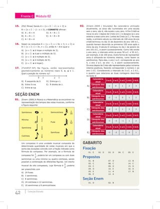 42 Coleção Estudo
15. (PUC Minas) Sendo A = {x ∈   –2 ≤ x  3} e
B = {x ∈   –2  x ≤ 3}, é CORRETO afirmar:
A) A ∪ B = A				D) A ∩ B ⊂ 
B) A ∪ B ⊂ 				E) A ∩ B = B
C) A ∩ B = A
16. Sejam os conjuntos A = {x ∈ : x = 6n + 3, n ∈ } e
B = {x ∈ : x = 3n, n ∈ }, então A ∩ B é igual a
A) {x ∈ : x é ímpar e múltiplo de 3}.
B) {x ∈ : x é par e múltiplo de 3}.
C) {x ∈ : x é múltiplo de 3}.
D) {x ∈ : x é múltiplo de 9}.
E) {x ∈ : x é ímpar}.
17. (FUVEST-SP) Na figura, estão representados
geometricamente os números reais 0, x, y e 1.
Qual a posição do número xy?
0 1
x y
A) À esquerda de 0.		 D) Entre y e 1.
B) Entre 0 e x.			 E) À direita de 1.
C) Entre x e y.
Seção Enem
01. (Enem–2009) A Música e a Matemática se encontram na
representação dos tempos das notas musicais, conforme
a figura seguinte:
Semibreve 1
Mínima
1
2
Semínima
1
4
Colcheia
1
8
Semicolcheia
1
16
1
32
1
64
Fusa
Semifusa
Um compasso é uma unidade musical composta de
determinada quantidade de notas musicais em que a
soma das durações coincide com a fração indicada como
fórmula do compasso. Por exemplo, se a fórmula de
compasso for
1
2
, poderia ter um compasso ou com duas
semínimas ou uma mínima ou quatro colcheias, sendo
possível a combinação de diferentes figuras. Um trecho
musical de oito compassos, cuja fórmula é
3
4
, poderia
ser preenchido com
A) 24 fusas.
B) 3 semínimas.
C) 8 semínimas.
D) 24 colcheias e 12 semínimas.
E) 16 semínimas e 8 semicolcheias.
02. (Enem–2009 / Anulada) No calendário utilizado
atualmente, os anos são numerados em uma escala
sem o zero, isto é, não existe o ano zero. A Era Cristã se
inicia no ano 1 depois de Cristo (d.C.) e designa-se o ano
anterior a esse como ano 1 antes de Cristo (a.C.). Por essa
razão, o primeiro século ou intervalo de 100 anos da era
cristã terminou no dia 31 de dezembro do ano 100 d.C.,
quando haviam decorrido os primeiros 100 anos após o
início da era. O século II começou no dia 1 de janeiro do
ano 101 d.C., e assim sucessivamente. Como não existe
o ano zero, o intervalo entre os anos 50 a.C. e 50 d.C.,
por exemplo, é de 100 anos. Outra forma de representar
anos é utilizando-se números inteiros, como fazem os
astrônomos. Para eles, o ano 1 a.C. corresponde ao ano
0, o ano 2 a.C. ao ano −1, e assim sucessivamente.
Os anos depois de Cristo são representados pelos números
inteiros positivos, fazendo corresponder o número 1 ao
ano 1 d.C. Considerando o intervalo de 3 a.C. a 2 d.C.,
o quadro que relaciona as duas contagens descritas
no texto é:
Calendário
atual
3 a.C. 2 a.C. 1 a.C. 1 d.C. 2 d.C.
A)
Cômputo dos
astrônomos
–1 0 1 2 3
Calendário
atual
3 a.C. 2 a.C. 1 a.C. 1 d.C. 2 d.C.
B)
Cômputo dos
astrônomos
–2 –1 0 1 2
Calendário
atual
3 a.C. 2 a.C. 1 a.C. 1 d.C. 2 d.C.
C)
Cômputo dos
astrônomos
–2 –1 1 2 3
Calendário
atual
3 a.C. 2 a.C. 1 a.C. 1 d.C. 2 d.C.
D) Cômputo dos
astrônomos
–3 –2 –1 1 2
Calendário
atual
3 a.C. 2 a.C. 1 a.C. 1 d.C. 2 d.C.
E)
Cômputo dos
astrônomos
–3 –2 –1 0 1
Gabarito
Fixação
01. E 02. D 03. D 04. C 05. E
Propostos
01. B			 07. D			 13. B
02. C			 08. C			 14. C
03. C			 09. D			 15. D
04. D			 10. E			 16. A
05. E			 11. A			 17. B
06. E			 12. A			
Seção Enem
01. D			 02. B
Frente C Módulo 02
 
