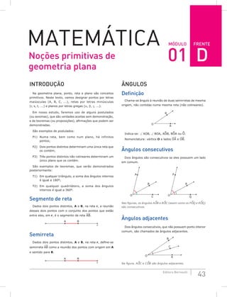 FRENTE
43
Editora Bernoulli
Módulo
Matemática
Introdução
Na geometria plana, ponto, reta e plano são conceitos
primitivos. Neste texto, vamos designar pontos por letras
maiúsculas (A, B, C, ...), retas por letras minúsculas
(r, s, t, ...) e planos por letras gregas (α, β, γ, ...).
Em nosso estudo, faremos uso de alguns postulados
(ou axiomas), que são verdades aceitas sem demonstração,
e de teoremas (ou proposições), afirmações que podem ser
demonstradas.
São exemplos de postulados:
P1) Numa reta, bem como num plano, há infinitos
pontos;
P2) Dois pontos distintos determinam uma única reta que
os contém;
P3) Três pontos distintos não colineares determinam um
único plano que os contém.
São exemplos de teoremas, que serão demonstrados
posteriormente:
T1) Em qualquer triângulo, a soma dos ângulos internos
é igual a 180º;
T2) Em qualquer quadrilátero, a soma dos ângulos
internos é igual a 360º.
Segmento de reta
Dados dois pontos distintos, A e B, na reta r, a reunião
desses dois pontos com o conjunto dos pontos que estão
entre eles, em r, é o segmento de reta AB.
A B
r
Semirreta
Dados dois pontos distintos, A e B, na reta r, define-se
semirreta AB como a reunião dos pontos com origem em A
e sentido para B.
A B
r
Ângulos
Definição
Chama-se ângulo à reunião de duas semirretas de mesma
origem, não contidas numa mesma reta (não colineares).
O
B
A
Indica-se: ∠ AOB, ∠ BOA, AOB, BOA ou O.
Nomenclatura: vértice O e lados OA e OB.
Ângulos consecutivos
Dois ângulos são consecutivos se eles possuem um lado
em comum.
O
B
C
A
O
R
Q
P
Nas figuras, os ângulos AOB e BOC (assim como os POQ e ROQ)
são consecutivos.
Ângulos adjacentes
Dois ângulos consecutivos, que não possuem ponto interior
comum, são chamados de ângulos adjacentes.
O
B
A
C
Na figura, AOC e COB são ângulos adjacentes.
Noções primitivas de
geometria plana
01 D
 