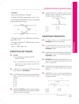 Matemática
45
Editora Bernoulli
Resolução:
Sejam os pontos A, B e C e o ângulo b.
Os ângulos 140º e b são suplementares, ou seja, b = 40º.
Trace a reta tracejada t paralela às retas r e s, passando
por B. Seja D um ponto da reta t.
30º
D
C
A
B
r
t
s
α
140º
β = 40º
Os ângulos de medidas 30º e ABD são alternos internos,
ou seja, ABD = 30º.
Os ângulos de medidas 40º e CBD são alternos internos,
ou seja, CBD = 40º.
Assim: a = ABD + CBD = 70º
Exercícios de fixação
01. CALCULE:
A) O complemento de um ângulo mede 38°.
Qual é esse ângulo?
B)
2
3
do complemento de um ângulo mais
1
5
do
suplemento do mesmo ângulo perfazem 70°.
Qual é esse ângulo?
02. A medida x de um ângulo tem 80º a mais que a medida
de seu suplemento. DETERMINE x.
03. (UFU-MG) Dois ângulos consecutivos são complementares.
Então, o ângulo formado pelas bissetrizes desses
ângulos é
A) 20°		
B) 30°		
C) 35°		
D) 40°		
E) 45°
04. (VUNESP-SP) CALCULE em graus e minutos a medida do
ângulo descrito pelo ponteiro dos minutos de um relógio,
durante o tempo de 135 segundos.
05. (FUVEST-SP) Na figura a seguir, as retas r e s são
paralelas, o ângulo 1 mede 45° e o ângulo 2 mede 55°.
A medida, em graus, do ângulo 3 é
1
3
2
s
r
A) 50					D) 80
B) 55					E) 100
C) 60				
Exercícios Propostos
01. Um ângulo excede o seu complemento em 48°.
DETERMINE o suplemento desse ângulo.
02. O complemento da terça parte de um ângulo
excede o complemento desse ângulo em 30°.
DETERMINE o ângulo.
03. O suplemento do triplo do complemento da metade de um
ângulo é igual ao triplo do complemento desse ângulo.
DETERMINE o ângulo.
04. DETERMINE dois ângulos complementares tais que o
dobro de um, aumentado da terça parte do outro, seja
igual a um ângulo reto.
05. As bissetrizes de dois ângulos consecutivos formam um
ângulo de 52°. Se um deles mede 40°, qual é a medida
do outro?
06. (UNAERP-SP) As retas r e s são interceptadas pela
transversal t, conforme a figura. O valor de x para que
r e s sejam paralelas é
4x + 30°
x + 20°
t
r
s
A) 20°						D) 30°
B) 26°						E) 35°
C) 28°
Noções primitivas de geometria plana
 