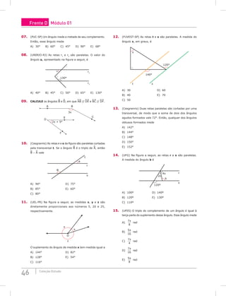46 Coleção Estudo
07. (PUC-SP) Um ângulo mede a metade de seu complemento.
Então, esse ângulo mede
A) 30°		 B) 60°		 C) 45°		 D) 90°		 E) 68°
08. (UNIRIO-RJ) As retas r1
e r2
são paralelas. O valor do
ângulo α, apresentado na figura a seguir, é
130°
α r1
r2
A) 40°		 B) 45°		 C) 50°		 D) 65°		 E) 130°
09. CALCULE os ângulos B e D, em que AB // DE e BC // DF.
A B
C
3x
E
D
F
2x + 5°
10. (Cesgranrio) As retas r e s da figura são paralelas cortadas
pela transversal t. Se o ângulo B é o triplo de A, então
B – A vale
t
r
A
B
s
A) 90°						D) 75°		
B) 85°						E) 60°
C) 80°		
11. (UEL-PR) Na figura a seguir, as medidas x, y e z são
diretamente proporcionais aos números 5, 20 e 25,
respectivamente.
x
y
O
z
O suplemento do ângulo de medida x tem medida igual a
A) 144°					D) 82°		
B) 128°					E) 54°
C) 116°
12. (FUVEST-SP) As retas t e s são paralelas. A medida do
ângulo x, em graus, é
x
140°
t s
120°
A) 30						D) 60		
B) 40						E) 70
C) 50		
13. (Cesgranrio) Duas retas paralelas são cortadas por uma
transversal, de modo que a soma de dois dos ângulos
agudos formados vale 72°. Então, qualquer dos ângulos
obtusos formados mede
A) 142°
B) 144°
C) 148°
D) 150°
E) 152°
14. (UFG) Na figura a seguir, as retas r e s são paralelas.
A medida do ângulo b é
r
4x
2x
b
120º
s
A) 100º				D) 140º		
B) 120º				E) 130º
C) 110º			
15. (UFES) O triplo do complemento de um ângulo é igual à
terça parte do suplemento desse ângulo. Esse ângulo mede
A)
7
8
π
rad				
B)
5
16
π
rad				
C)
7
4
π
rad
D)
7
16
π
rad
E)
5
8
π
rad
Frente D Módulo 01
 