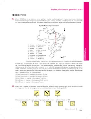 Matemática
47
Editora Bernoulli
seção Enem
01. (Enem–2009) Rotas aéreas são como pontes que ligam cidades, estados ou países. O mapa a seguir mostra os estados
brasileiros e a localização de algumas capitais identificadas pelos números. Considere que a direção seguida por um avião AI
que partiu de Brasília-DF, sem escalas, para Belém, no Pará, seja um segmento de reta com extremidades em DF e em 4.
N
0 300 km
2
1
18
17
15
1. Manaus
2. Boa Vista
3. Macapá
4. Belém
5. São Luís
6. Teresina
7. Fortaleza
8. Natal
9. Salvador
Mapa do Brasil e algumas capitais
10. Rio de Janeiro
11. São Paulo
12. Curitiba
13. Belo Horizonte
14. Goiânia
15. Cuiabá
16. Campo Grande
17. Porto Velho
18. Rio Branco
14
13
DF
16
11
12
10
9
8
7
6
5
3
4
SIQUEIRA, S. Brasil Regiões. Disponível em: www.santiagosiqueira.pro.br. Acesso em: 28 jul 2009 (Adaptação).
Suponha que um passageiro de nome Carlos pegou um avião AII, que seguiu a direção que forma um ângulo
de 135 graus no sentido horário com a rota Brasília-Belém, e pousou em alguma das capitais brasileiras.
Ao desembarcar, Carlos fez uma conexão e embarcou em um avião AIII, que seguiu a direção que forma um ângulo reto, no
sentido anti-horário, com a direção seguida pelo avião AII ao partir de Brasília-DF. Considerando que a direção seguida por um
avião é sempre dada pela semirreta com origem na cidade de partida e que passa pela cidade destino do avião, pela descrição
dada, o passageiro Carlos fez uma conexão em
A) Belo Horizonte, e, em seguida, embarcou para Curitiba.
B) Belo Horizonte, e, em seguida, embarcou para Salvador.
C) Boa Vista, e, em seguida, embarcou para Porto Velho.
D) Goiânia, e, em seguida, embarcou para o Rio de Janeiro.
E) Goiânia, e, em seguida, embarcou para Manaus.
02. (Enem–2009 / Anulada) Um decorador utilizou um único tipo de transformação geométrica para compor pares de cerâmicas
em uma parede. Uma das composições está representada pelas cerâmicas indicadas por I e II.
I II III
Utilizando a mesma transformação, qual é a figura que compõe par com a cerâmica indicada por III?
C)
A) B) D) E)
Noções primitivas de geometria plana
 