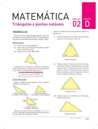 FRENTE
49
Editora Bernoulli
MóDuLo
MateMática
TRiÂNguLoS
Considere três pontos não colineares A, B e C. A união dos
três segmentos de reta (AB, AC e BC) com extremidades nos
três pontos é denominada triângulo ABC (indicação: ∆ ABC).
Elementos
i) Vértices: São os pontos A, B e C.
ii) Lados: São os segmentos BC, AC e AB, de medidas
a, b e c indicadas na figura.
iii) Ângulos internos: BAC, ABC e ACB.
A
a
b
c
B
C
O perímetro de um triângulo é a soma das medidas dos
lados. Representamos o perímetro por 2p e o semiperímetro
por p. Assim, no triângulo ABC anterior, tem-se:
2p = a + b + c e p =
a b c
+ +
2
Classificação
Quanto à medida dos seus ângulos internos, podemos
classificar os triângulos em:
Cateto (b)
Triângulo retângulo
(um ângulo interno reto)
Triângulo acutângulo
(três ângulos internos agudos)
Triângulo obtusângulo
(um ângulo interno obtuso)
Cateto
(c)
Hipotenusa
(a)
Sabemos que, pelo Teorema de Pitágoras, a2
= b2
+ c2
,
ou seja, o quadrado da medida da hipotenusa é igual à soma
dos quadrados das medidas dos catetos.
Quanto à medida dos seus lados, podemos classificar os
triângulos em:
i) Triângulo equilátero: Os três lados são congruentes
entre si, e os três ângulos medem 60º.
Triângulo equilátero
60º



60º
60º
ii) Triângulo isósceles: Possui pelo menos dois lados
congruentes. O lado de medida diferente, caso exista,
é chamado base, e o ângulo oposto à base é chamado
ângulo do vértice. Os ângulos da base (opostos a
lados de medidas iguais) são congruentes. Observe
que todo triângulo equilátero é isósceles.
α
α
x
x
Triângulo isósceles
iii) Triângulo escaleno: Os três lados e os três ângulos
são diferentes entre si.
Triângulo escaleno
Triângulos e pontos notáveis 02 D
 