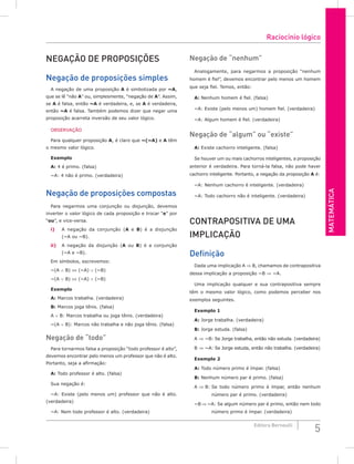 Matemática
5
Editora Bernoulli
Negação de proposições
Negação de proposições simples
A negação de uma proposição A é simbolizada por ~A,
que se lê “não A” ou, simplesmente, “negação de A”. Assim,
se A é falsa, então ~A é verdadeira, e, se A é verdadeira,
então ~A é falsa. Também podemos dizer que negar uma
proposição acarreta inversão de seu valor lógico.
OBSERVAÇÃO
Para qualquer proposição A, é claro que ~(~A) e A têm
o mesmo valor lógico.
Exemplo
A: 4 é primo. (falsa)
~A: 4 não é primo. (verdadeira)
Negação de proposições compostas
Para negarmos uma conjunção ou disjunção, devemos
inverter o valor lógico de cada proposição e trocar “e” por
“ou”, e vice-versa.
i) A negação da conjunção (A e B) é a disjunção
(~A ou ~B).
ii) A negação da disjunção (A ou B) é a conjunção
(~A e ~B).
Em símbolos, escrevemos:
~(A ∧ B) ⇔ (~A) ∨ (~B)
~(A ∨ B) ⇔ (~A) ∧ (~B)
Exemplo
A: Marcos trabalha. (verdadeira)
B: Marcos joga tênis. (falsa)
A ∨ B: Marcos trabalha ou joga tênis. (verdadeira)
~(A ∨ B): Marcos não trabalha e não joga tênis. (falsa)
Negação de “todo”
Para tornarmos falsa a proposição “todo professor é alto”,
devemos encontrar pelo menos um professor que não é alto.
Portanto, seja a afirmação:
A: Todo professor é alto. (falsa)
Sua negação é:
~A: Existe (pelo menos um) professor que não é alto.
(verdadeira)
~A: Nem todo professor é alto. (verdadeira)
Negação de “nenhum”
Analogamente, para negarmos a proposição “nenhum
homem é fiel”, devemos encontrar pelo menos um homem
que seja fiel. Temos, então:
A: Nenhum homem é fiel. (falsa)
~A: Existe (pelo menos um) homem fiel. (verdadeira)
~A: Algum homem é fiel. (verdadeira)
Negação de “algum” ou “existe”
A: Existe cachorro inteligente. (falsa)
Se houver um ou mais cachorros inteligentes, a proposição
anterior é verdadeira. Para torná-la falsa, não pode haver
cachorro inteligente. Portanto, a negação da proposição A é:
~A: Nenhum cachorro é inteligente. (verdadeira)
~A: Todo cachorro não é inteligente. (verdadeira)
Contrapositiva de uma
implicação
Definição
Dada uma implicação A ⇒ B, chamamos de contrapositiva
dessa implicação a proposição ~B ⇒ ~A.
Uma implicação qualquer e sua contrapositiva sempre
têm o mesmo valor lógico, como podemos perceber nos
exemplos seguintes.
Exemplo 1
A: Jorge trabalha. (verdadeira)
B: Jorge estuda. (falsa)
A ⇒ ~B: Se Jorge trabalha, então não estuda. (verdadeira)
B ⇒ ~A: Se Jorge estuda, então não trabalha. (verdadeira)
Exemplo 2
A: Todo número primo é ímpar. (falsa)
B: Nenhum número par é primo. (falsa)
A ⇒ B: Se todo número primo é ímpar, então nenhum
número par é primo. (verdadeira)
~B ⇒ ~A: Se algum número par é primo, então nem todo
número primo é ímpar. (verdadeira)
Raciocínio lógico
 