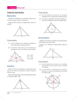 50 Coleção Estudo
Pontos notáveis
Baricentro
Mediana de um triângulo é um segmento de reta que une
um vértice ao ponto médio do lado oposto.
Na figura, AM é mediana do triângulo ABC, relativa ao
lado BC.
A
B
M
C


Propriedades
i) As três medianas de um triângulo interceptam-se
num mesmo ponto, chamado baricentro.
ii) O baricentro divide cada uma das medianas na
proporção de 2 para 1 (do vértice ao ponto médio).
A
B
M1
M3 M2
C
G
AG = 2.GM1
BG = 2.GM2
CG = 2.GM3
Incentro
Bissetriz interna de um triângulo é um segmento de reta
que une um vértice ao lado oposto e divide o ângulo do
vértice ao meio.
Na figura, AD é a bissetriz interna do triângulo ABC relativa
ao vértice A, e BAD = DAC.
A
α α
B
D
C
Propriedades
i) As três bissetrizes internas de um triângulo
interceptam-se num mesmo ponto, chamado incentro.
ii) O incentro é equidistante dos lados; portanto, é o
centro da circunferência inscrita no triângulo ABC.
A
B
X
Z
O
Y
C
Circuncentro
Mediatriz de um lado de um triângulo é a reta perpendicular
a esse lado pelo seu ponto médio.
Na figura, ma
é mediatriz do triângulo ABC, relativa ao
lado BC.
A
B
D
ma
C


Propriedades
i) As três mediatrizes dos lados de um triângulo
interceptam-se num mesmo ponto, chamado
circuncentro.
ii) O circuncentro é equidistante dos vértices;
portanto, é o centro da circunferência circunscrita
ao triângulo ABC.
A
B
ma
mc
mb
C
O
Frente D Módulo 02
 