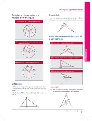 Matemática
51
Editora Bernoulli
Posição do circuncentro em
relação a um triângulo
A) É interno, se o triângulo é acutângulo.
A
B C
O
B) É o ponto médio da hipotenusa, se o
triângulo é retângulo.
A
B C
O
C) É externo, se o triângulo é obtusângulo.
A
B C
O
Ortocentro
Altura de um triângulo é o segmento de reta traçado de um
vértice à reta suporte do lado oposto, perpendicularmente
a esta.
Nesta figura, AD é a altura do triângulo ABC, relativa ao
lado BC.
A
B D C
Propriedade
As três retas suportes das alturas de um triângulo
interceptam-se num mesmo ponto, denominado ortocentro.
A
B
D
H
F
E
C
Posição do ortocentro em relação
a um triângulo
A) É interno, se o triângulo é acutângulo.
A
B
H
C
B) É o vértice do ângulo reto, se o triângulo é retângulo.
H = B C
A
C) É externo, se o triângulo é obtusângulo.
A
H
C
B
OBSERVAÇÕES
i) Em um triângulo isósceles, o baricentro, o incentro,
o circuncentro e o ortocentro são colineares.
A
C
B  
H
O
I
G
Triângulos e pontos notáveis
 