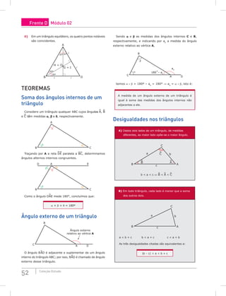52 Coleção Estudo
ii) Em um triângulo equilátero, os quatro pontos notáveis
são coincidentes.
H = O
G = I
A
30º
30º
30º
30º
D
B  


TEoREMAS
Soma dos ângulos internos de um
triângulo
Considere um triângulo qualquer ABC cujos ângulos A, B
e C têm medidas a, β e q, respectivamente.
A
B C
θ
β
α
Traçando por A a reta DE paralela a BC, determinamos
ângulos alternos internos congruentes.
θ
θ
β
β
A
D E
B C
α
Como o ângulo DAE mede 180°, concluímos que:
a + β + q = 180º
Ângulo externo de um triângulo
A D
B
Ângulo externo
relativo ao vértice A
C
O ângulo B^
AD é adjacente e suplementar de um ângulo
interno do triângulo ABC; por isso, B^
AD é chamado de ângulo
externo desse triângulo.
Sendo a e β as medidas dos ângulos internos C e B,
respectivamente, e indicando por ae
a medida do ângulo
externo relativo ao vértice A,
A
180˚– ae
ae
D
B
β
α
C
temos a + β + 180º – ae
= 180° ⇒ ae
= a + β, isto é:
A medida de um ângulo externo de um triângulo é
igual à soma das medidas dos ângulos internos não
adjacentes a ele.
Desigualdades nos triângulos
A) Dados dois lados de um triângulo, de medidas
diferentes, ao maior lado opõe-se o maior ângulo.
C
C
B A
B A
c
a b
b  a  c ⇔ B  A  C
B) Em todo triângulo, cada lado é menor que a soma
dos outros dois.
C
B A
c
a b
a  b + c b  a + c c  a + b
As três desigualdades citadas são equivalentes a:
|b – c|  a  b + c
Frente D Módulo 02
 