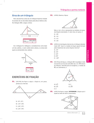 MATEMáTiCA
53
Editora Bernoulli
área de um triângulo
Para calcularmos a área de um triângulo fazemos metade
do produto de um dos lados (base) pela altura relativa a ele.
No triângulo ABC a seguir, temos:
C
A B
altura
base
Área
base altura
ABC
∆
=
.
2
Se o triângulo for retângulo e considerarmos como base
um dos catetos, o outro cateto será a altura, e a área será
igual ao semiproduto dos catetos:
C
A
B
cateto
b
cateto
c
A
b c
ABC
∆
=
.
2
ExERCíCioS DE FixAção
01. (UFU-MG) Na figura a seguir, o ângulo x, em graus,
pertence ao intervalo
4x
3x
6x
2x
5x
A) (0°, 15°)
B) (15°, 20°)
C) (20°, 25°)
D) (25°, 30°)
02. (UFMG) Observe a figura.
a 2a
2b
x
b
Nela, a, 2a, b, 2b e x representam as medidas, em graus,
dos ângulos assinalados. O valor de x, em graus, é
A) 100
B) 110
C) 115
D) 120
03. (UFES) Um dos ângulos internos de um triângulo isósceles
mede 100°. Qual é a medida do ângulo agudo formado
pelas bissetrizes dos outros ângulos internos?
A) 20°
B) 40°
C) 60°
D) 80°
E) 140°
04. (PUC Minas) Na figura, o triângulo ABC é equilátero e está
circunscrito ao círculo de centro o e raio 2 cm. AD é altura
do triângulo. Sendo E ponto de tangência, a medida de
AE, em centímetros, é
A
D
B C
E
O
A) 2¹3 D) 5
B) 2¹5 E) ¹26
C) 3
05. (UFPE) Na figura a seguir, DETERmINE o ângulo que é
oposto ao lado de menor comprimento.
42O
96O
61O
61O
42O
58O
45O
45O
35O
25O
120O
Triângulos e pontos notáveis
 