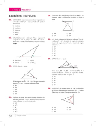 54 Coleção Estudo
Exercícios Propostos
01. (UNITAU-SP) O segmento da perpendicular traçada de um
vértice de um triângulo à reta suporte do lado oposto é
denominado
A) mediana.				
B) mediatriz.				
C) bissetriz.
D) altura.
E) base.
02. (UFU-MG) Considere o triângulo ABC, a seguir, e D
um ponto no lado AC, tal que AD = BD = BC = 1 cm.
Nesse caso, a relação existente entre os ângulos indicados
a e b é
A B
C
α β
A) b + 2a = p				 C) b = 3a
B) b = 2a					D) a – b =
π
4
03. (UFMG) Observe a figura:
A B
C
D
E
BD é bissetriz de A^
BC, E^
CB = 2.(E^
AB) e a medida do
ângulo E^
CB é 80º. A medida do ângulo C^
DB é
A) 40º						
B) 50º						
C) 55º				
D) 60º
E) 65º
04. (UNIFESP-SP–2008) Tem-se um triângulo equilátero em
que cada lado mede 6 cm. O raio do círculo circunscrito
a esse triângulo, em centímetros, mede
A) ¹3						
B) 2¹3					
C) 4			
D) 3¹2
E) 3¹3
05. (Unimontes-MG–2009) Na figura a seguir, MNPQ é um
quadrado, e NPR é um triângulo equilátero. O ângulo a
mede
Q M
P N
R
α
A) 30º						C) 75º
B) 15º						D) 25º
06. (UFF-RJ) O triângulo MNP é tal que o ângulo ^
M = 80°
e o ângulo ^
P = 60°. A medida do ângulo formado pela
bissetriz do ângulo interno N com a bissetriz do ângulo
externo P é
A) 20°						
B) 30°						
C) 40°				
D) 50°
E) 60°
07. (UFMG) Observe a figura:
A
B C F
140˚
D
E
Nessa figura, AB ≡ AC, BD é bissetriz de AB
^
C, CE é
bissetriz de B^
CD e a medida do ângulo A^
CF é 140º.
A medida do ângulo D^
EC, em graus, é
A) 20						
B) 30						
C) 40				
D) 50
E) 60
08. (FUVEST-SP) Na figura a seguir, AB = AC, D é o ponto
de encontro das bissetrizes do triângulo ABC, e o ângulo
D é o triplo do ângulo A. Então, a medida de A é
A
B
C
D
A) 18º						D) 36º
B) 12º						E) 15º
C) 24º				
Frente D Módulo 02
 