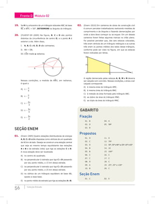 56 Coleção Estudo
19. Se H é o ortocentro de um triângulo isósceles ABC de base
BC e BH
^
C = 50°, DETERMINE os ângulos do triângulo.
20. (FUVEST-SP–2009) Na figura, B, C e D são pontos
distintos da circunferência de centro O, e o ponto A é
exterior a ela. Além disso,
I. A, B, C e A, O, D são colineares;
II. AB = OB;
III. COD mede a radianos.
A
B
C
D
O
Nessas condições, a medida de ABO, em radianos,
é igual a
A) p –
α
4
B) p –
α
2
C) p –
2
3
α
D) p –
3
4
α
E) p –
3
2
α
Seção Enem
01. (Enem–2005) Quatro estações distribuidoras de energia
A, B, C e D estão dispostas como vértices de um quadrado
de 40 km de lado. Deseja-se construir uma estação central
que seja ao mesmo tempo equidistante das estações
A e B e da estrada (reta) que liga as estações C e D.
A nova estação deve ser localizada
A) no centro do quadrado.
B) na perpendicular à estrada que liga C e D passando
por seu ponto médio, a 15 km dessa estrada.
C) na perpendicular à estrada que liga C e D passando
por seu ponto médio, a 25 km dessa estrada.
D) no vértice de um triângulo equilátero de base AB,
oposto a essa base.
E) no ponto médio da estrada que liga as estações A e B.
02. (Enem–2010) Em canteiros de obras de construção civil
é comum perceber trabalhadores realizando medidas de
comprimento e de ângulos e fazendo demarcações por
onde a obra deve começar ou se erguer. Em um desses
canteiros foram feitas algumas marcas no chão plano.
Foi possível perceber que, das seis estacas colocadas,
três eram vértices de um triângulo retângulo e as outras
três eram os pontos médios dos lados desse triângulo,
conforme pode ser visto na figura, em que as estacas
foram indicadas por letras.
B
P
A C
M
N
A região demarcada pelas estacas A, B, M e N deveria
ser calçada com concreto. Nessas condições, a área a ser
calçada corresponde
A) à mesma área do triângulo AMC.
B) à mesma área do triângulo BNC.
C) à metade da área formada pelo triângulo ABC.
D) ao dobro da área do triângulo MNC.
E) ao triplo da área do triângulo MNC.
Gabarito
Fixação
01. B			 04. A
02. D			 05. 58º
03. B		
Propostos
01. D			 11. A				
02. C			 12. 70º
03. D			 13. 50°, 50° e 80° ou 50°, 65° e 65°
04. B			 14. 10
05. B			 15. 100°
06. C			 16. C
07. C			 17. C
08. D			 18. C
09. A			 19. 25°, 25° e 130°
10. B			 20. C
Seção Enem
01. C			 02. E
Frente D Módulo 02
 