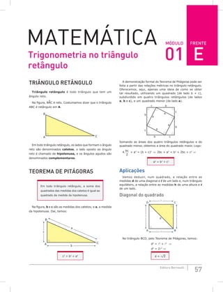 FRENTE
57
Editora Bernoulli
MóDuLo
MateMática
TRiÂNguLo RETÂNguLo
Triângulo retângulo é todo triângulo que tem um
ângulo reto.
Na figura, BAC é reto. Costumamos dizer que o triângulo
ABC é retângulo em A.
B
A C
Em todo triângulo retângulo, os lados que formam o ângulo
reto são denominados catetos, o lado oposto ao ângulo
reto é chamado de hipotenusa, e os ângulos agudos são
denominados complementares.
TEoREMA DE PiTágoRAS
Em todo triângulo retângulo, a soma dos
quadrados das medidas dos catetos é igual ao
quadrado da medida da hipotenusa.
Na figura, b e c são as medidas dos catetos; e a, a medida
da hipotenusa. Daí, temos:
B
A
b
a
c
C
c2
+ b2
= a2
A demonstração formal do Teorema de Pitágoras pode ser
feita a partir das relações métricas no triângulo retângulo.
Oferecemos, aqui, apenas uma ideia de como se obter
tal resultado, utilizando um quadrado (de lado b + c),
subdividido em quatro triângulos retângulos (de lados
a, b e c), e um quadrado menor (de lado a).
a
a
b
b
c
c
b
c
b c
a
a
Somando as áreas dos quatro triângulos retângulos e do
quadrado menor, obtemos a área do quadrado maior. Logo:
4.
bc
2
+ a2
= (b + c)2
⇒ 2bc + a2
= b2
+ 2bc + c2
⇒
a2
= b2
+ c2
Aplicações
Vamos deduzir, num quadrado, a relação entre as
medidas d de uma diagonal e  de um lado e, num triângulo
equilátero, a relação entre as medidas h de uma altura e 
de um lado.
Diagonal do quadrado
D C
d
A B
 


No triângulo BCD, pelo Teorema de Pitágoras, temos:
d2
= 2
+ 2
⇒
d2
= 22
⇒
d = ¹2
Trigonometria no triângulo
retângulo
01 E
 