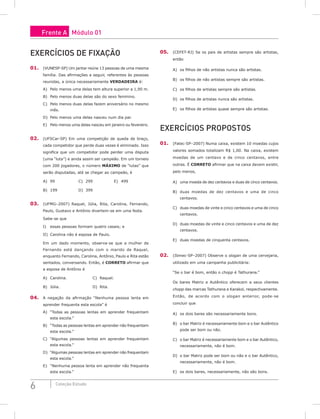 6 Coleção Estudo
Exercícios de FIXAÇÃO
01. (VUNESP-SP) Um jantar reúne 13 pessoas de uma mesma
família. Das afirmações a seguir, referentes às pessoas
reunidas, a única necessariamente VERDADEIRA é:
A) Pelo menos uma delas tem altura superior a 1,90 m.
B) Pelo menos duas delas são do sexo feminino.
C) Pelo menos duas delas fazem aniversário no mesmo
mês.
D) Pelo menos uma delas nasceu num dia par.
E) Pelo menos uma delas nasceu em janeiro ou fevereiro.
02. (UFSCar-SP) Em uma competição de queda de braço,
cada competidor que perde duas vezes é eliminado. Isso
significa que um competidor pode perder uma disputa
(uma “luta”) e ainda assim ser campeão. Em um torneio
com 200 jogadores, o número máximo de “lutas” que
serão disputadas, até se chegar ao campeão, é
A) 99				C) 299			E) 499
B) 199			D) 399
03. (UFMG–2007) Raquel, Júlia, Rita, Carolina, Fernando,
Paulo, Gustavo e Antônio divertem-se em uma festa.
Sabe-se que
I) essas pessoas formam quatro casais; e
II) Carolina não é esposa de Paulo.
Em um dado momento, observa-se que a mulher de
Fernando está dançando com o marido de Raquel,
enquanto Fernando, Carolina, Antônio, Paulo e Rita estão
sentados, conversando. Então, é CORRETO afirmar que
a esposa de Antônio é
A) Carolina. 				C) Raquel.
B) Júlia.					D) Rita.
04. A negação da afirmação “Nenhuma pessoa lenta em
aprender frequenta esta escola” é
A) “Todas as pessoas lentas em aprender frequentam
esta escola.”
B) “Todas as pessoas lentas em aprender não frequentam
esta escola.”
C) “Algumas pessoas lentas em aprender frequentam
esta escola.”
D) “Algumas pessoas lentas em aprender não frequentam
esta escola.”
E) “Nenhuma pessoa lenta em aprender não frequenta
esta escola.”
05. (CEFET-RJ) Se os pais de artistas sempre são artistas,
então
A) os filhos de não artistas nunca são artistas.
B) os filhos de não artistas sempre são artistas.
C) os filhos de artistas sempre são artistas.
D) os filhos de artistas nunca são artistas.
E) os filhos de artistas quase sempre são artistas.
Exercícios Propostos
01. (Fatec-SP–2007) Numa caixa, existem 10 moedas cujos
valores somados totalizam R$ 1,00. Na caixa, existem
moedas de um centavo e de cinco centavos, entre
outras. É CORRETO afirmar que na caixa devem existir,
pelo menos,
A) uma moeda de dez centavos e duas de cinco centavos.
B) duas moedas de dez centavos e uma de cinco
centavos.
C) duas moedas de vinte e cinco centavos e uma de cinco
centavos.
D) duas moedas de vinte e cinco centavos e uma de dez
centavos.
E) duas moedas de cinquenta centavos.
02. (Ibmec-SP–2007) Observe o slogan de uma cervejaria,
utilizado em uma campanha publicitária:
“Se o bar é bom, então o chopp é Tathurana.”
Os bares Matriz e Autêntico oferecem a seus clientes
chopp das marcas Tathurana e Karakol, respectivamente.
Então, de acordo com o slogan anterior, pode-se
concluir que
A) os dois bares são necessariamente bons.
B) o bar Matriz é necessariamente bom e o bar Autêntico
pode ser bom ou não.
C) o bar Matriz é necessariamente bom e o bar Autêntico,
necessariamente, não é bom.
D) o bar Matriz pode ser bom ou não e o bar Autêntico,
necessariamente, não é bom.
E) os dois bares, necessariamente, não são bons.
Frente A Módulo 01
 