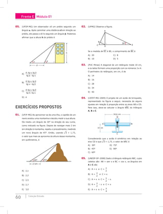 60 Coleção Estudo
05. (UFOP-MG) Um observador vê um prédio segundo um
ângulo α. Após caminhar uma distância d em direção ao
prédio, ele passa a vê-lo segundo um ângulo b. Podemos
afirmar que a altura h do prédio é
d
α β
h
A)
d tg tg
tg tg
. .
α β
β α
−
B)
d tg tg
tg tg
. .
α β
α β
−
C)
d tg tg
tg tg
. .
α β
β α
+
D) d
Exercícios Propostos
01. (UFJF-MG) Ao aproximar-se de uma ilha, o capitão de um
navio avistou uma montanha e decidiu medir a sua altura.
Ele mediu um ângulo de 30° na direção do seu cume,
como indicado na figura. Depois de navegar mais 2 km
em direção à montanha, repetiu o procedimento, medindo
um novo ângulo de 45°. Então, usando ¹3 = 1,73,
o valor que mais se aproxima da altura dessa montanha,
em quilômetros, é
30°
2 km
45°
A) 2,1						
B) 2,2						
C) 2,5
D) 2,7
E) 3,0
02. (UFMG) Observe a figura.
30°
D
C
A
E
B
Se a medida de EC é 80, o comprimento de BC é
A) 20						C) 8
B) 10						D) 5
03. (PUC Minas) A diagonal de um retângulo mede 10 cm,
e os lados formam uma proporção com os números 3 e 4.
O perímetro do retângulo, em cm, é de
A) 14		
B) 16		
C) 28		
D) 34		
E) 40
04. (CEFET-MG–2009) O projeto de um avião de brinquedo,
representado na figura a seguir, necessita de alguns
ajustes em relação à proporção entre os eixos AB e CD.
Para isso, deve-se calcular o ângulo BAC do triângulo
A, B e C.
34,6 cm
10 cm
A B
C
D
Considerando que o avião é simétrico em relação ao
eixo CD e que ¹3 = 1,73, o valor de BÂC é
A) 30º					D) 75º
B) 45º					E) 90º
C) 60º				
05. (UNESP-SP–2008) Dado o triângulo retângulo ABC, cujos
catetos são: AB = sen x e BC = cos x, os ângulos em
A e C são
A) A = x e C =
π
2
B) A =
π
2
e C = x
C) A = x e C =
π
2
– x
D) A =
π
2
– x e C = x
E) A = x e C =
π
4
Frente E Módulo 01
 
