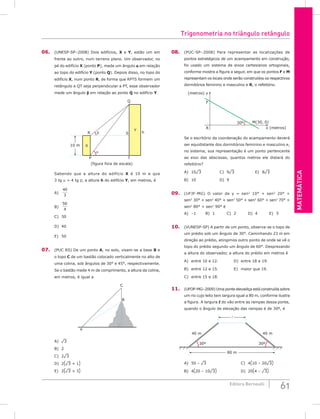 Matemática
61
Editora Bernoulli
06. (UNESP-SP–2008) Dois edifícios, X e Y, estão um em
frente ao outro, num terreno plano. Um observador, no
pé do edifício X (ponto P), mede um ângulo a em relação
ao topo do edifício Y (ponto Q). Depois disso, no topo do
edifício X, num ponto R, de forma que RPTS formem um
retângulo e QT seja perpendicular a PT, esse observador
mede um ângulo b em relação ao ponto Q no edifício Y.
X
Y
h
Q
R
T
P
(figura fora de escala)
S
β
α
10 m
Sabendo que a altura do edifício X é 10 m e que
3 tg a = 4 tg b, a altura h do edifício Y, em metros, é
A)
40
3
		
B)
50
4
		
C) 30		
D) 40
E) 50
07. (PUC RS) De um ponto A, no solo, visam-se a base B e
o topo C de um bastão colocado verticalmente no alto de
uma colina, sob ângulos de 30° e 45°, respectivamente.
Se o bastão mede 4 m de comprimento, a altura da colina,
em metros, é igual a
C
B
A
A) ¹3						
B) 2						
C) 2¹3
D) 2(¹3 + 1)
E) 2(¹3 + 3)
08. (PUC-SP–2008) Para representar as localizações de
pontos estratégicos de um acampamento em construção,
foi usado um sistema de eixos cartesianos ortogonais,
conforme mostra a figura a seguir, em que os pontos F e M
representam os locais onde serão construídos os respectivos
dormitórios feminino e masculino e R, o refeitório.
(metros) y
x (metros)
M(30, 0)
F
R
30º
Se o escritório da coordenação do acampamento deverá
ser equidistante dos dormitórios feminino e masculino e,
no sistema, sua representação é um ponto pertencente
ao eixo das abscissas, quantos metros ele distará do
refeitório?
A) 10¹3			C) 9¹3			E) 8¹3
B) 10				D) 9		
09. (UFJF-MG) O valor de y = sen2
10° + sen2
20° +
sen2
30° + sen2
40° + sen2
50° + sen2
60° + sen2
70° +
sen2
80° + sen2
90° é
A) –1		B) 1		C) 2		D) 4		E) 5
10. (VUNESP-SP) A partir de um ponto, observa-se o topo de
um prédio sob um ângulo de 30°. Caminhando 23 m em
direção ao prédio, atingimos outro ponto de onde se vê o
topo do prédio segundo um ângulo de 60°. Desprezando
a altura do observador, a altura do prédio em metros é
A) entre 10 e 12.			 D) entre 18 e 19.
B) entre 12 e 15.			 E) maior que 19.
C) entre 15 e 18.
11. (UFOP-MG–2009) Uma ponte elevadiça está construída sobre
um rio cujo leito tem largura igual a 80 m, conforme ilustra
a figura. A largura l do vão entre as rampas dessa ponte,
quando o ângulo de elevação das rampas é de 30º, é
80 m
30º 30º
40 m
40 m

A) 50 – ¹3					C) 4(10 – 20¹3)
B) 4(20 – 10¹3) 			D) 20(4 – ¹3)
Trigonometria no triângulo retângulo
 