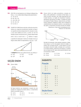 62 Coleção Estudo
12. (PUC-SP) Um dos ângulos de um triângulo retângulo é a.
Se tg a = 2,4, os lados desse triângulo são proporcionais a
A) 30, 40, 50
B) 80, 150, 170
C) 120, 350, 370
D) 50, 120, 130
E) 61, 60, 11
13. (FUVEST-SP–2008) Para se calcular a altura de uma torre,
utilizou-se o seguinte procedimento ilustrado na figura:
um aparelho (de altura desprezível) foi colocado no solo,
a uma certa distância da torre, e emitiu um raio em
direção ao ponto mais alto da torre. O ângulo determinado
entre o raio e o solo foi de a =
π
3
radianos. A seguir,
o aparelho foi deslocado 4 metros em direção à torre e o
ângulo então obtido foi de b radianos, com tg b = 3¹3.
α β
É CORRETO afirmar que a altura da torre, em metros, é
A) 4¹3			C) 6¹3			E) 8¹3
B) 5¹3			D) 7¹3
seção Enem
01. (Enem–2006)
24 cm
24 cm
24 cm
24 cm
30 cm
30 cm
24 cm
90 cm
90 cm
Corrimão
Na figura anterior, que representa o projeto de uma
escada de 5 degraus de mesma altura, o comprimento
total do corrimão é igual a
A) 1,8 m.			C) 2,0 m.			E) 2,2 m.
B) 1,9 m.			 D) 2,1 m.		
02. (Enem–2010) Um balão atmosférico, lançado em
Bauru (343 quilômetros a noroeste de São Paulo), na
noite do último domingo, caiu nesta segunda-feira em
Cuiabá Paulista, na região de Presidente Prudente,
assustando agricultores da região. O artefato faz parte
do programa Projeto Hibiscus, desenvolvido por Brasil,
França, Argentina, Inglaterra e Itália, para a medição do
comportamento da camada de ozônio, e sua descida se
deu após o cumprimento do tempo previsto de medição.
Disponível em: http://www.correiodobrasil.com.br.
Acesso em: 02 maio 2010.
Balão
1,8 Km A 3,7 Km B
60O
30O
Na data do acontecido, duas pessoas avistaram o balão.
Uma estava a 1,8 km da posição vertical do balão e o
avistou sob um ângulo de 60°; a outra estava a 5,5 km
da posição vertical do balão, alinhada com a primeira,
e no mesmo sentido, conforme se vê na figura, e o avistou
sob um ângulo de 30°. Qual a altura aproximada em que
se encontrava o balão?
A) 1,8 km				C) 3,1 km				E) 5,5 km
B) 1,9 km				D) 3,7 km
Gabarito
Fixação
01. C			 04. B
02. A			 05. A
03. C
Propostos
01. D			 08. B
02. B			 09. E
03. C			 10. E
04. A			 11. B
05. D			 12. D
06. D			 13. C
07. D
Seção Enem
01. D			 02. C
Frente E Módulo 01
 