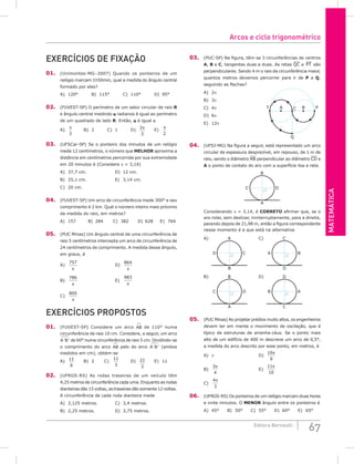 Matemática
67
Editora Bernoulli
Exercícios de fixação
01. (Unimontes-MG–2007) Quando os ponteiros de um
relógio marcam 1h50min, qual a medida do ângulo central
formado por eles?
A) 120°		 B) 115°		 C) 110°		 D) 95°
02. (FUVEST-SP) O perímetro de um setor circular de raio R
e ângulo central medindo α radianos é igual ao perímetro
de um quadrado de lado R. Então, α é igual a
A)
π
3
		B) 2		C) 1		D)
2
3
π
		 E)
π
2
03. (UFSCar-SP) Se o ponteiro dos minutos de um relógio
mede 12 centímetros, o número que MELHOR aproxima a
distância em centímetros percorrida por sua extremidade
em 20 minutos é (Considere π = 3,14)
A) 37,7 cm.				D) 12 cm.
B) 25,1 cm. 				 E) 3,14 cm.
C) 20 cm.
04. (FUVEST-SP) Um arco de circunferência mede 300° e seu
comprimento é 2 km. Qual o número inteiro mais próximo
da medida do raio, em metros?
A) 157		B) 284		C) 382		
D) 628		E) 764
05. (PUC Minas) Um ângulo central de uma circunferência de
raio 5 centímetros intercepta um arco de circunferência de
24 centímetros de comprimento. A medida desse ângulo,
em graus, é
A)
757
π
					D)
864
π
B)
786
π
					E)
983
π
C)
805
π
Exercícios Propostos
01. (FUVEST-SP) Considere um arco AB

de 110° numa
circunferência de raio 10 cm. Considere, a seguir, um arco
A B
' '

de 60° numa circunferência de raio 5 cm. Dividindo-se
o comprimento do arco AB

pelo do arco A B
' '

(ambos
medidos em cm), obtém-se
A)
11
6
		 B) 2		 C)
11
3
		 D) 22
3
		 E) 11
02. (UFRGS-RS) As rodas traseiras de um veículo têm
4,25 metros de circunferência cada uma. Enquanto as rodas
dianteiras dão 15 voltas, as traseiras dão somente 12 voltas.
A circunferência de cada roda dianteira mede
A) 2,125 metros.			 C) 3,4 metros.
B) 2,25 metros.			 D) 3,75 metros.
03. (PUC-SP) Na figura, têm-se 3 circunferências de centros
A, B e C, tangentes duas a duas. As retas QC e PT são
perpendiculares. Sendo 4 m o raio da circunferência maior,
quantos metros devemos percorrer para ir de P a Q,
seguindo as flechas?
A) 2π							
B
A
T P
C
Q
B) 3π
C) 4π
D) 6π
E) 12π
04. (UFSJ-MG) Na figura a seguir, está representado um arco
circular de espessura desprezível, em repouso, de 1 m de
raio, sendo o diâmetro AB perpendicular ao diâmetro CD e
A o ponto de contato do aro com a superfície lisa e reta.
B
A
D
C
Considerando p = 3,14, é CORRETO afirmar que, se o
aro rolar, sem deslizar, ininterruptamente, para a direita,
parando depois de 21,98 m, então a figura correspondente
nesse momento é a que está na alternativa
A) A
B
C
D
		 C) C
D
B
A
B) B
A
D
C
		 D) D
C
A
B
05. (PUC Minas) Ao projetar prédios muito altos, os engenheiros
devem ter em mente o movimento de oscilação, que é
típico de estruturas de arranha-céus. Se o ponto mais
alto de um edifício de 400 m descreve um arco de 0,5°,
a medida do arco descrito por esse ponto, em metros, é
A) π						 D)
10
9
π
B)
3
4
π
						 E)
11
10
π
C)
4
3
π
		
06. (UFRGS-RS) Os ponteiros de um relógio marcam duas horas
e vinte minutos. O menor ângulo entre os ponteiros é
A) 45°		 B) 50°		 C) 55°		 D) 60°		 E) 65°
Arcos e ciclo trigonométrico
 
