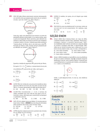 68 Coleção Estudo
07. (PUC-SP) João e Maria costumavam namorar atravessando
um caminho reto que passava pelo centro de um canteiro
circular, cujo raio mede 5 m. Veja a figura 1.
canteiro
P C
canteiro
caminho do passeio
Figura 1
Certo dia, após uma desavença que tiveram no ponto de
partida P, partiram emburrados, e, ao mesmo tempo, para
o ponto de chegada C. Maria caminhou pelo diâmetro do
canteiro e João andou ao longo do caminho que margeava
o canteiro (sobre o círculo), cuidando para estar sempre à
“mesma altura” de Maria, isto é, de modo que a reta MJ,
formada por Maria e João, ficasse sempre perpendicular
ao diâmetro do canteiro. Veja a figura 2.
P C
J
M
Figura 2
Quando a medida do segmento PM, percorrido por Maria,
for igual a 7,5 = 5 +
5
2
metros, o comprimento do arco de
circunferência P¹J, percorrido por João, será igual a
A)
10
3
π








m .				D)
2
3
π








m .
B) 2π m.					E)
π
3








m .
C)
5
3
π








m .
08. (UFOP-MG) Um ciclista de uma prova de resistência deve
percorrer 500 km em torno de uma pista circular de raio
200 m. O número aproximado de voltas que ele deve dar é
A) 100 B) 200 C) 300 D) 400 E) 500
09. (UniBH-MG) Considerando π = 3,14, o número de
voltas completas que uma roda de raio igual a 40 cm,
incluindo o pneu, dará para que o automóvel se desloque
1 quilômetro será de
A) 290		B) 398		C) 2 000		D) 3 980
10. (UFC-CE) Um relógio marca que faltam 15 minutos para as
duas horas. Então, o menor dos dois ângulos formados
pelos ponteiros das horas e dos minutos mede
A) 142°30’		 C) 157°30’		 E) 127°30’
B) 150°			D) 135°
11. (UFPA) Quantos radianos percorre o ponteiro dos minutos
de um relógio em 50 minutos?
A)
16
9
π
		B)
5
3
π
		C)
4
3
π
		D)
4
2
π
		 E)
3
3
π
12. (UFMG) A medida, em graus, de um ângulo que mede
4,5 rad é
A)
4 5
,
π
			 C)
810
π
			 E) 810π
B) 4,5π			D) 810 		
13. (PUC RS) Em uma circunferência de 5 cm de raio, marca-se
um arco de 8 cm de comprimento. Em radianos, esse
arco vale
A) 5π		 B) 8π		C) 8		D)
8
5
		 E)
8
5
π
seção ENEM
01. (Enem–2004) Nos X-Games Brasil, em maio de 2004,
o skatista brasileiro Sandro Dias, apelidado “Mineirinho”,
conseguiu realizar a manobra denominada “900”,
na modalidade skate vertical, tornando-se o segundo atleta
no mundo a conseguir esse feito. A denominação “900”
refere-se ao número de graus que o atleta gira no ar em
torno de seu próprio corpo, que, no caso, corresponde a
A) uma volta completa.		 D) duas voltas e meia.
B) uma volta e meia.			 E) cinco voltas completas.
C) duas voltas completas.
02. (Enem–2009) Considere um ponto P em uma circunferência
de raio r no plano cartesiano. Seja Q a projeção ortogonal
de P sobre o eixo x, como mostra a figura, e suponha que
o ponto P percorra, no sentido anti-horário, uma distância
d ≤ r sobre a circunferência.
y
x
O
r
P
Q
Então, o ponto Q percorrerá, no eixo x, uma distância
dada por
A) r 1 −






sen
d
r
.			D) r sen
r
d





 .
B) r 1 −






cos
d
r
.			E) r cos
r
d





 .
C) r 1 −






tg
d
r
.
Gabarito
Fixação
01. B 02. B 03. B 04. C 05. D
Propostos
01. C 04. A 07. A 10. A 13. D
02. C 05. D 08. D 11. B
03. D 06. B 09. B 12. C
Seção Enem
01. D 02. B
Frente E Módulo 02
 