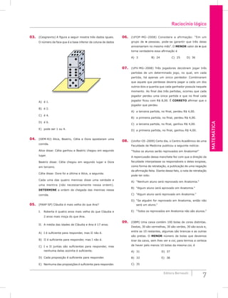 Matemática
7
Editora Bernoulli
03. (Cesgranrio) A figura a seguir mostra três dados iguais.
O número da face que é a base inferior da coluna de dados
A) é 1.						
B) é 2.					
C) é 4.
D) é 6.
E) pode ser 1 ou 4.
04. (OEM-RJ) Alice, Beatriz, Célia e Dora apostaram uma
corrida.
Alice disse: Célia ganhou e Beatriz chegou em segundo
lugar.
Beatriz disse: Célia chegou em segundo lugar e Dora
em terceiro.
Célia disse: Dora foi a última e Alice, a segunda.
Cada uma das quatro meninas disse uma verdade e
uma mentira (não necessariamente nessa ordem).
DETERMINE a ordem de chegada das meninas nessa
corrida.
05. (FAAP-SP) Cláudia é mais velha do que Ana?
I. Roberta é quatro anos mais velha do que Cláudia e
2 anos mais moça do que Ana.
II. A média das idades de Cláudia e Ana é 17 anos.
A) I é suficiente para responder, mas II não é.
B) II é suficiente para responder, mas I não é.
C) I e II juntas são suficientes para responder, mas
nenhuma delas sozinha é suficiente.
D) Cada proposição é suficiente para responder.
E) Nenhuma das proposições é suficiente para responder.
06. (UFOP-MG–2008) Considere a afirmação: “Em um
grupo de n pessoas, pode-se garantir que três delas
aniversariam no mesmo mês”. O menor valor de n que
torna verdadeira essa afirmação é
A) 3			B) 24			C) 25		D) 36
07. (UFV-MG–2008) Três jogadores decidiram jogar três
partidas de um determinado jogo, no qual, em cada
partida, há apenas um único perdedor. Combinaram
que aquele que perdesse deveria pagar a cada um dos
outros dois a quantia que cada ganhador possuía naquele
momento. Ao final das três partidas, ocorreu que cada
jogador perdeu uma única partida e que no final cada
jogador ficou com R$ 8,00. É CORRETO afirmar que o
jogador que perdeu
A) a terceira partida, no final, perdeu R$ 4,00.
B) a primeira partida, no final, perdeu R$ 4,00.
C) a terceira partida, no final, ganhou R$ 4,00.
D) a primeira partida, no final, ganhou R$ 4,00.
08. (Unifor-CE–2009) Certo dia, o Centro Acadêmico de uma
Faculdade de Medicina publicou a seguinte notícia:
“Todos os alunos serão reprovados em Anatomia!”
A repercussão dessa manchete fez com que a direção da
faculdade interpelasse os responsáveis e deles exigisse,
como forma de retratação, a publicação de uma negação
da afirmação feita. Diante desse fato, a nota de retratação
pode ter sido:
A) “Nenhum aluno será reprovado em Anatomia.”
B) “Algum aluno será aprovado em Anatomia.”
C) “Algum aluno será reprovado em Anatomia.”
D) “Se alguém for reprovado em Anatomia, então não
será um aluno.”
E) “Todos os reprovados em Anatomia não são alunos.”
09. (OBM) Uma caixa contém 100 bolas de cores distintas.
Destas, 30 são vermelhas, 30 são verdes, 30 são azuis e,
entre as 10 restantes, algumas são brancas e as outras
são pretas. O menor número de bolas que devemos
tirar da caixa, sem lhes ver a cor, para termos a certeza
de haver pelo menos 10 bolas da mesma cor, é
A) 31					D) 37		
B) 33					E) 38
C) 35		
Raciocínio lógico
 
