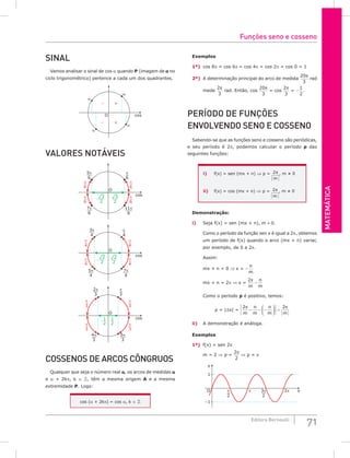 MATEMáTiCA
71
Editora Bernoulli
SiNAL
Vamos analisar o sinal de cos a quando P (imagem de a no
ciclo trigonométrico) pertence a cada um dos quadrantes.
O
+
–
–
+
α
α
α
α
cos
VALoRES NoTáVEiS
O
cos
5π
6
7π
6
11π
6
π
6
π
6
π
6
π
6
π
6
¹3
2
¹3
2
O
3π
4
5π
4
7π
4
π
4
π
4
π
4
π
4
π
4
¹2
2
¹2
2
cos
cos
O
1
2
1
2
2π
3
4π
3
5π
3
π
3
π
3
π
3
π
3
π
3
CoSSENoS DE ARCoS CôNgRuoS
Qualquer que seja o número real a, os arcos de medidas a
e a + 2kp, k ∈ , têm a mesma origem A e a mesma
extremidade P. Logo:
cos (a + 2kp) = cos a, k ∈ 
Exemplos
1º) cos 8p = cos 6p = cos 4p = cos 2p = cos 0 = 1
2º) A determinação principal do arco de medida
20
3
π
rad
mede
2
3
π
rad. Então, cos
20
3
π
= cos
2
3
π
= −
1
2
.
PERíoDo DE FuNçõES
ENVoLVENDo SENo E CoSSENo
Sabendo-se que as funções seno e cosseno são periódicas,
e seu período é 2p, podemos calcular o período p das
seguintes funções:
i) f(x) = sen (mx + n) ⇒ p = 2π
m
, m ≠ 0
ii) f(x) = cos (mx + n) ⇒ p = 2π
m
, m ≠ 0
Demonstração:
i) Seja f(x) = sen (mx + n), m ≠ 0.
Como o período da função sen x é igual a 2p, obtemos
um período de f(x) quando o arco (mx + n) variar,
por exemplo, de 0 a 2p.
Assim:
mx + n = 0 ⇒ x = −
n
m
mx + n = 2p ⇒ x =
2π
m
n
m
−
Como o período p é positivo, temos:
p = |∆x| =
2 2
π π
m
n
m
n
m m
− − −





 =
ii) A demonstração é análoga.
Exemplos
1º) f(x) = sen 2x
m = 2 ⇒ p =
2
2
π
⇒ p = p
3π
2
π
2
y
x
2π
O π
1
–1
Funções seno e cosseno
 