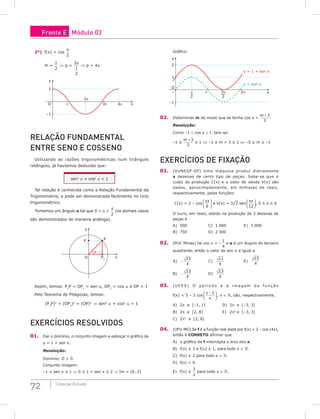 72 Coleção Estudo
2º) f(x) = cos
x
2
m =
1
2
⇒ p =
2
1
2
π
⇒ p = 4p
y
x
2π
3π 4π
O π
1
–1
RELAção FuNDAMENTAL
ENTRE SENo E CoSSENo
Utilizando as razões trigonométricas num triângulo
retângulo, já havíamos deduzido que:
sen2
a + cos2
a = 1
Tal relação é conhecida como a Relação Fundamental da
Trigonometria, e pode ser demonstrada facilmente no ciclo
trigonométrico.
Tomemos um ângulo a tal que 0  a 
π
2
(os demais casos
são demonstrados de maneira análoga).
O
y
x
P2
P1
P
α
Assim, temos: P2
P = OP1
= sen a, OP2
= cos a e OP = 1
Pelo Teorema de Pitágoras, temos:
(P2
P)2
+ (OP2
)2
= (OP)2
⇒ sen2
a + cos2
a = 1
ExERCíCioS RESoLViDoS
01. Dar o domínio, o conjunto imagem e esboçar o gráfico de
y = 1 + sen x.
Resolução:
Domínio: D = 
Conjunto imagem:
–1 ≤ sen x ≤ 1 ⇒ 0 ≤ 1 + sen x ≤ 2 ⇒ Im = [0, 2]
Gráfico:
3π
2
π
2
y
x
2π
O
π
1
2
y = 1 + sen x
y = sen x
–1
02. Determinar m de modo que se tenha cos x =
m + 3
2
.
Resolução:
Como –1 ≤ cos x ≤ 1, tem-se:
–1 ≤
m + 3
2
≤ 1 ⇔ –2 ≤ m + 3 ≤ 2 ⇔ –5 ≤ m ≤ –1
ExERCíCioS DE FixAção
01. (VUNESP-SP) Uma máquina produz diariamente
x dezenas de certo tipo de peças. Sabe-se que o
custo de produção C(x) e o valor de venda V(x) são
dados, aproximadamente, em milhares de reais,
respectivamente, pelas funções:
C(x) = 2 – cos
xπ
6





 e V(x) = 3¹2 sen
xπ
12





, 0 ≤ x ≤ 6
O lucro, em reais, obtido na produção de 3 dezenas de
peças é
A) 500 C) 1 000 E) 3 000
B) 750 D) 2 000
02. (PUC Minas) Se cos a = –
1
4
e a é um ângulo do terceiro
quadrante, então o valor de sen a é igual a
A) −
15
4
C)
11
4
E)
15
4
B) −
13
4
D)
13
4
03. ( U F E S ) O p e r í o d o e a i m a g e m d a f u n ç ã o
f(x) = 5 – 3 cos
x −






2
π
, x ∈ , são, respectivamente,
A) 2p e [–1, 1] D) 2p e [–3, 3]
B) 2p e [2, 8] E) 2p2
e [–3, 3]
C) 2p2
e [2, 8]
04. (UFU-MG) Se f é a função real dada por f(x) = 2 – cos (4x),
então é CoRRETo afirmar que
A) o gráfico de f intercepta o eixo dos x.
B) f(x) ≤ 3 e f(x) ≥ 1, para todo x ∈ .
C) f(x) ≤ 2 para todo x ∈ .
D) f(x)  0.
E) f(x) ≥
3
2
para todo x ∈ .
Frente E Módulo 03
 