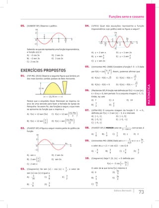 Matemática
73
Editora Bernoulli
05. (VUNESP-SP) Observe o gráfico.
π
6
π
3
2π
3
π
2
y
x
O
2
–2
Sabendo-se que ele representa uma função trigonométrica,
a função y(x) é
A) –2 cos 3x				 D) 3 sen 2x
B) –2 sen 3x				 E) 3 cos 2x
C) 2 cos 3x
Exercícios Propostos
01. (FJP-MG–2010) Observe a seguinte figura que lembra um
dos mais bonitos cartões postais de Belo Horizonte.
12 m
15,70 m
Parece que o arquiteto Oscar Niemeyer se inspirou no
arco de uma senoide para fazer a fachada da Igreja da
Pampulha. Se assim foi, das funções a seguir, a que mais
se aproxima da função que o inspirou é
A) f(x) = 12 sen (5x)		 C) f(x) = 12 sen
15 70
, x
π






B) f(x) = 12 sen
x
5





 		 D) f(x) = sen
15 70
12
, x






02. (FUVEST-SP) A figura a seguir mostra parte do gráfico da
função
y
x
2π 4π
O
2
–2
A) sen x					D) 2 sen 2x
B) 2 sen
x
2





 				E) sen 2x
C) 2 sen x
03. (Cesgranrio) Se sen (x) – cos (x) =
1
2
, o valor de
sen (x) cos (x) é igual a
A) −
3
16
			C)
3
8
				E)
3
2
B) −
3
8
			D)
3
4
		
04. (UFES) Qual das equações representa a função
trigonométrica cujo gráfico está na figura a seguir?
3π
2
3π
2
π
2
π
2
y
x
O
2
–2
–2π 2π
π
A) y = 2 sen x			 D) y = 2 sen 2x
B) y = sen
x
2
				 E) y = 2 sen
x
2
C) y = sen 2x
05. (Unimontes-MG–2008) Considere a função f:  →  dada
por f(q) = cos
π θ
−






3
. Assim, podemos afirmar que
A) f(2p) – f(0) = ¹3		 C) f(2p) – f(0) =
3
2
B) f(2p) – f(0) = 0		 D) f(2p) – f(0) = –
3
2
06. (Mackenzie-SP) A função real definida por f(x) = k.cos (px),
k  0 e p  0, tem período 7π e conjunto imagem [–7, 7].
Então, kp vale
A) 7				C) 2				E) 14
B)
7
2
				D)
2
7
		
07. (UFPel-RS) O conjunto imagem da função f:  → ,
definida por f(x) = 2 sen (x) – 3, é o intervalo
A) [–1, 1]					D) [–1, 5]
B) [–5, 5]					E) [–5, –1]
C) [–5, 1]
08. (FUVEST-SP) O menor valor de
1
3 − cos x
, com x real, é
A)
1
6
		 B)
1
4
		 C)
1
2
		D) 1		E) 3
09. (Unimontes-MG–2008) Dado sen x = –
3
2 3
e p  x 
3
2
π
,
o valor de y = (1 + cos x)(1 – cos x) é
A) –
3
4
		B)
3
4
			C) ±
3
4
		D)
3
2
10. (Cesgranrio) Seja f: [0, 2π] →  definida por:
f(x) = –3 cos x −






2
3
π
O valor de x que torna f(x) máximo é
A) 0					D)
5
3
π
		
B)
π
3
					E)
3
2
π
C)
4
3
π
Funções seno e cosseno
 