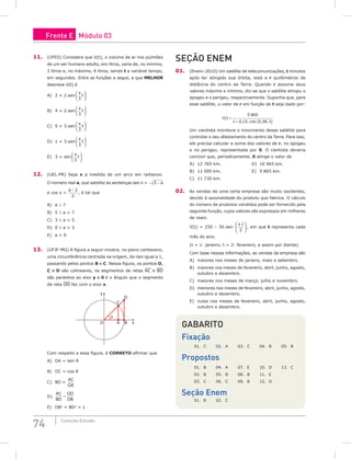 74 Coleção Estudo
11. (UFES) Considere que V(t), o volume de ar nos pulmões
de um ser humano adulto, em litros, varia de, no mínimo,
2 litros a, no máximo, 4 litros, sendo t a variável tempo,
em segundos. Entre as funções a seguir, a que MELHOR
descreve V(t) é
A) 2 + 2.sen
π
3
t





		
B) 4 + 2.sen
π
3
t





		
C) 5 + 3.sen
π
3
t






D) 1 + 3.sen
π
3
t






E) 3 + sen
π
3
t






12. (UEL-PR) Seja x a medida de um arco em radianos.
O número real a, que satisfaz as sentenças sen x = − −
3 a
e cos x =
a − 2
2
, é tal que
A) a ≥ 7					
B) 5 ≤ a  7				
C) 3 ≤ a  5
D) 0 ≤ a  3
E) a  0
13. (UFJF-MG) A figura a seguir mostra, no plano cartesiano,
uma circunferência centrada na origem, de raio igual a 1,
passando pelos pontos B e C. Nessa figura, os pontos O,
C e D são colineares, os segmentos de retas AC e BD
são paralelos ao eixo y e θ é o ângulo que o segmento
de reta OD faz com o eixo x.
O
y
x
A
C
θ
B
D
Com respeito a essa figura, é CORRETO afirmar que
A) OA = sen θ			
B) OC = cos θ				
C) BD =
AC
OA
D)
AC
BD
OD
OB
=
E) OB2
+ BD2
= 1
seção ENEM
01. (Enem–2010) Um satélite de telecomunicações, t minutos
após ter atingido sua órbita, está a r quilômetros de
distância do centro da Terra. Quando r assume seus
valores máximo e mínimo, diz-se que o satélite atingiu o
apogeu e o perigeu, respectivamente. Suponha que, para
esse satélite, o valor de r em função de t seja dado por:
r t
t
( )
, .cos ( , . )
=
+
5 865
1 0 15 0 06
Um cientista monitora o movimento desse satélite para
controlar o seu afastamento do centro da Terra. Para isso,
ele precisa calcular a soma dos valores de r, no apogeu
e no perigeu, representada por S. O cientista deveria
concluir que, periodicamente, S atinge o valor de
A) 12 765 km.				 D) 10 965 km.
B) 12 000 km.				 E) 5 865 km.
C) 11 730 km.
02. As vendas de uma certa empresa são muito oscilantes,
devido à sazonalidade do produto que fabrica. O cálculo
do número de produtos vendidos pode ser fornecido pela
seguinte função, cujos valores são expressos em milhares
de reais:
V(t) = 250 – 50.sen
π.t
2





 , em que t representa cada
mês do ano;
(t = 1: janeiro; t = 2: fevereiro, e assim por diante).
Com base nessas informações, as vendas da empresa são
A) maiores nos meses de janeiro, maio e setembro.
B) maiores nos meses de fevereiro, abril, junho, agosto,
outubro e dezembro.
C) maiores nos meses de março, julho e novembro.
D) menores nos meses de fevereiro, abril, junho, agosto,
outubro e dezembro.
E) nulas nos meses de fevereiro, abril, junho, agosto,
outubro e dezembro.
Gabarito
Fixação
01. C 02. A 03. C 04. B 05. B
Propostos
01. B 04. A 07. E 10. D 13. C
02. B 05. B 08. B 11. E
03. C 06. C 09. B 12. D		
Seção Enem
01. B 02. C
Frente E Módulo 03
 