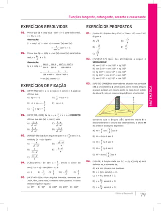 Matemática
79
Editora Bernoulli
Exercícios resolvidos
01. Provar que (1 + cotg2
x)(1 – cos2
x) = 1 para todo x real,
x ≠ kπ, k ∈ .
Resolução:
(1 + cotg2
x)(1 – cos2
x) = cossec2
(x).sen2
(x)
		 =
1
2
sen x
.sen2
x = 1
02. Provar que tg x + cotg x = sec (x).cossec (x) para todo x
real, x ≠
kπ
2
, k ∈ .
Resolução:
tg x + cotg x =
sen x
x
x
sen x
sen x x
x senx
cos
cos cos
cos .
+ =
+
2 2
		 =
1 1 1
cos . cos
.
x sen x x sen x
=
		 = sec (x).cossec (x)
Exercícios de fixação
01. (UFTM-MG) Se 0  x ≤ π e 3 cos (x) + sen (x) = 3, pode-se
afirmar que
A) tg x  –1				 D)
1
2
≤ tg x  1
B) –1 ≤ tg x  –
1
2
		 E) tg x ≥ 1
C) –
1
2
≤ tg x 
1
2
02. (UFOP-MG–2008) Se tg x = a,
π
2
 x  π, é CORRETO
afirmar que sen (x) + cos (x) vale
A)
− −
+
1
1 2
a
a
					C)
1
1 2
−
+
a
a
B)
1
1 2
+
+
a
a
					D)
− +
+
1
1 2
a
a
03. (FUVEST-SP) Se α é um ângulo tal que 0  α 
π
2
e sen α = a,
então tg (π – α) é igual a
A) −
−
a
a
1 2
				D) −
−
1 2
a
a
B)
a
a
1 2
−
				E) −
+
1 2
a
a
C)
1 2
− a
a
04. (Cesgranrio) Se sen α = 1
3
, então o valor de
sen (25π + α) – sen (88π – α) é
A) 0		 B) –
1
3
		 C)
1
3
		 D) −
3
2
		 E)
2
3
05. (UFJF-MG–2006) Dois ângulos distintos, menores que
360°, têm, para seno, o mesmo valor positivo. A soma
desses ângulos é igual a
A) 45°		 B) 90°		 C) 180° D) 270° E) 360°
Exercícios Propostos
01. (Unifor-CE) O valor de tg 150° + 2 sen 120° – cos 330°
é igual a
A) ¹3							D) −
3
6
B) −
3
2
						E)
3
6
C)
3
2
02. (FUVEST-SP) Qual das afirmações a seguir é
VERDADEIRA?
A) sen 210°  cos 210°  tg 210°
B) cos 210°  sen 210°  tg 210°
C) tg 210°  sen 210°  cos 210°
D) tg 210°  cos 210°  sen 210°
E) sen 210°  tg 210°  cos 210°
03. (UFG-GO–2008) Dois observadores, situados nos pontos A
e B, a uma distância d um do outro, como mostra a figura
a seguir, avistam um mesmo ponto no topo de um prédio
de altura H, sob um mesmo ângulo q com a horizontal.
H
C
B
A d
θ
θ
Sabendo que o ângulo ABC também mede q e
desconsiderando a altura dos observadores, a altura H
do prédio é dada pela expressão
A) H =
d
2
sen
θ
2





 cos q
B) H = d cos q sen q
C) H =
d
2
tg q sen q
D) H =
d
2
tg q sec q
E) H = d sen
θ
2





 sec q
04. (UEL-PR) A função dada por f(x) = (tg x)(cotg x) está
definida se, e somente se,
A) x é um número real qualquer.
B) x ≠ k2p, sendo k ∈ .
C) x ≠ kp, sendo k ∈ .
D) x ≠
kπ
2
, sendo k ∈ .
E) x ≠
kπ
4
, sendo k ∈ .
Funções tangente, cotangente, secante e cossecante
 