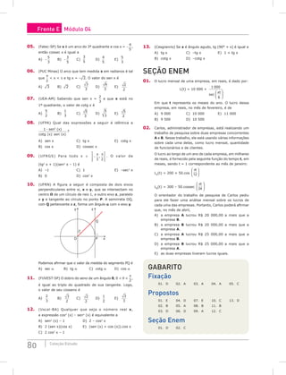 80 Coleção Estudo
05. (Fatec-SP) Se x é um arco do 3º quadrante e cos x = −
4
5
,
então cossec x é igual a
A) −
5
3
		 B) −
3
5
		 C)
3
5
		 D)
4
5
		 E)
5
3
06. (PUC Minas) O arco que tem medida x em radianos é tal
que
π
2
 x  p e tg x = –¹2. O valor do sen x é
A) ¹3		 B) ¹2		 C)
3
3
D)
6
3
E)
2
2
07. (UEA-AM) Sabendo que sen x =
2
3
e que x está no
1º quadrante, o valor de cotg x é
A)
5
2
		 B)
1
3
		 C)
5
3
		 D)
5
3
E)
5
2
08. (UFPA) Qual das expressões a seguir é idêntica a
1 2
− sen x
( )
cotg (x) sen (x)
?
A) sen x				C) tg x				E) cotg x
B) cos x				D) cossec x
09. (UFRGS) Para todo x ∈ −








π π
3 2
, . O valor de
(tg2
x + 1)(sen2
x – 1) é
A) –1					C) 1					E) –sec2
x
B) 0					D) cos2
x
10. (UFRN) A figura a seguir é composta de dois eixos
perpendiculares entre si, x e y, que se intersectam no
centro O de um círculo de raio 1, e outro eixo z, paralelo
a y e tangente ao círculo no ponto P. A semirreta OQ,
com Q pertencente a z, forma um ângulo a com o eixo y.
y z
x
P
Q
O
α
Podemos afirmar que o valor da medida do segmento PQ é
A) sec α		 B) tg α		 C) cotg α		 D) cos α
11. (FUVEST-SP) O dobro do seno de um ângulo θ, 0  θ 
π
2
,
é igual ao triplo do quadrado de sua tangente. Logo,
o valor de seu cosseno é
A)
2
3
		 B)
3
2
C)
2
2
D)
1
2
		 E)
3
3
12. (Uscal-BA) Qualquer que seja o número real x,
a expressão cos4
(x) – sen4
(x) é equivalente a
A) sen2
(x) – 1			 D) 2 – cos2
x
B) 2 (sen x)(cos x)		 E) (sen (x) + cos (x)).cos x
C) 2 cos2
x – 1
13. (Cesgranrio) Se x é ângulo agudo, tg (90° + x) é igual a
A) tg x			 C) –tg x			 E) 1 + tg x
B) cotg x			 D) –cotg x		
seção ENEM
01. O lucro mensal de uma empresa, em reais, é dado por:
L(t) = 10 000 +
1 000
6
sec
πt






Em que t representa os meses do ano. O lucro dessa
empresa, em reais, no mês de fevereiro, é de
A) 9 000			C) 10 000			E) 11 000
B) 9 500			 D) 10 500		
02. Carlos, administrador de empresas, está realizando um
trabalho de pesquisa sobre duas empresas concorrentes
A e B. Nesse trabalho, ele está usando várias informações
sobre cada uma delas, como lucro mensal, quantidade
de funcionários e de clientes.
O lucro ao longo de um ano de cada empresa, em milhares
de reais, é fornecido pela seguinte função do tempo t, em
meses, sendo t = 1 correspondente ao mês de janeiro:
LA
(t) = 200 + 50.cos
πt
12






LB
(t) = 300 – 50.cossec
πt
24






O orientador do trabalho de pesquisa de Carlos pediu
para ele fazer uma análise mensal sobre os lucros de
cada uma das empresas. Portanto, Carlos poderá afirmar
que, no mês de abril,
A) a empresa A lucrou R$ 20 000,00 a mais que a
empresa B.
B) a empresa B lucrou R$ 20 000,00 a mais que a
empresa A.
C) a empresa A lucrou R$ 25 000,00 a mais que a
empresa B.
D) a empresa B lucrou R$ 25 000,00 a mais que a
empresa A.
E) as duas empresas tiveram lucros iguais.
Gabarito
Fixação
01. D 02. A 03. A 04. A 05. C
Propostos
01. E 04. D 07. E 10. C 13. D
02. B 05. A 08. B 11. B
03. D 06. D 09. A 12. C
Seção Enem
01. D 02. C
Frente E Módulo 04
 