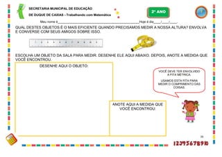 ANOTE AQUI A MEDIDA QUE
VOCÊ ENCONTROU:
DESENHE AQUI O OBJETO:
SECRETARIA MUNICIPAL DE EDUCAÇÃO
DE DUQUE DE CAXIAS - Trabalhando com Matemática
Meu nome é Hoje é dia / / .
QUAL DESTES OBJETOS É O MAIS EFICIENTE QUANDO PRECISAMOS MEDIR A NOSSA ALTURA? ENVOLVA
E CONVERSE COM SEUS AMIGOS SOBRE ISSO.
ESCOLHA UM OBJETO DA SALA PARA MEDIR. DESENHE ELE AQUI ABAIXO. DEPOIS, ANOTE A MEDIDA QUE
VOCÊ ENCONTROU.
26
VOCÊ DEVE TER ENVOLVIDO
A FITA MÉTRICA.
USAMOS ESTA FITA PARA
MEDIR O COMPRIMENTO DAS
COISAS.
2º ANO
 