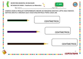 SECRETARIA MUNICIPAL DE EDUCAÇÃO
DE DUQUE DE CAXIAS - Trabalhando com Matemática
Meu nome é Hoje é dia / / .
VAMOS USAR A RÉGUA? EXPERIMENTE MEDIR AS IMAGENS DESTES LÁPIS AQUI ABAIXO.
DEPOIS ANOTE A MEDIDA QUE VOCÊ ENCONTROU PARA CADA UM.
27
CENTÍMETROS
CENTÍMETROS
CENTÍMETROS
2º ANO
 