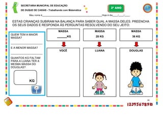 SECRETARIA MUNICIPAL DE EDUCAÇÃO
DE DUQUE DE CAXIAS - Trabalhando com Matemática
Meu nome é Hoje é dia / / .
ESTAS CRIANÇAS SUBIRAM NA BALANÇA PARA SABER QUAL A MASSA DELES. PREENCHA
OS SEUS DADOS E RESPONDA ÀS PERGUNTAS RESOLVENDO DO SEU JEITO:
28
QUEM TEM A MAIOR
MASSA?
E A MENOR MASSA?
QUANTOS KG FALTAM
PARA A LUANA TER A
MESMA MASSA DO
DOUGLAS?
KG
MASSA
KG
MASSA
28 KG
MASSA
36 KG
LUANA DOUGLAS
2º ANO
VOCÊ
 