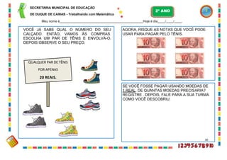 SECRETARIA MUNICIPAL DE EDUCAÇÃO
DE DUQUE DE CAXIAS - Trabalhando com Matemática
Meu nome é Hoje é dia / / .
AGORA, RISQUE AS NOTAS QUE VOCÊ PODE
USAR PARA PAGAR PELO TÊNIS.
VOCÊ JÁ SABE QUAL O NÚMERO DO SEU
CALÇADO. ENTÃO, VAMOS ÀS COMPRAS.
ESCOLHA UM PAR DE TÊNIS E ENVOLVA-O.
DEPOIS OBSERVE O SEU PREÇO.
QUALQUER PAR DE TÊNIS
POR APENAS
20 REAIS.
2º ANO
SE VOCÊ FOSSE PAGAR USANDO MOEDAS DE
1 REAL. DE QUANTAS MOEDAS PRECISARIA?
REGISTRE . DEPOIS, FALE PARA A SUA TURMA
COMO VOCÊ DESCOBRIU.
30
 