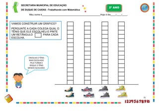 VAMOS CONSTRUIR UM GRÁFICO?
PERGUNTE A CADA COLEGA QUAL O
TÊNIS QUE ELE ESCOLHEU E PINTE
UM RETÂNGULO PARA CADA
ESCOLHA.
SECRETARIA MUNICIPAL DE EDUCAÇÃO
DE DUQUE DE CAXIAS - Trabalhando com Matemática
Meu nome é Hoje é dia / / .
31
ENVOLVA O TÊNIS
MAIS ESCOLHIDO
PELA TURMA E
RISQUE O TÊNIS
MENOS ESCOLHIDO.
2º ANO
 