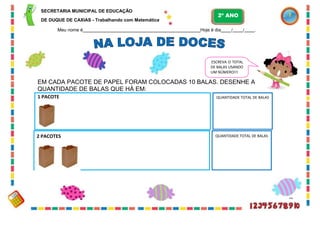 32
SECRETARIA MUNICIPAL DE EDUCAÇÃO
DE DUQUE DE CAXIAS - Trabalhando com Matemática
Meu nome é Hoje é dia / / .
ESCREVA O TOTAL
DE BALAS USANDO
UM NÚMERO!!!
EM CADA PACOTE DE PAPEL FORAM COLOCADAS 10 BALAS. DESENHE A
QUANTIDADE DE BALAS QUE HÁ EM:
2 PACOTES QUANTIDADE TOTAL DE BALAS
QUANTIDADE TOTAL DE BALAS
1 PACOTE
2º ANO
 