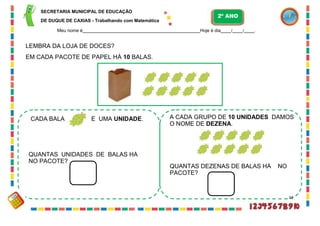 SECRETARIA MUNICIPAL DE EDUCAÇÃO
DE DUQUE DE CAXIAS - Trabalhando com Matemática
Meu nome é Hoje é dia / / .
LEMBRA DA LOJA DE DOCES?
EM CADA PACOTE DE PAPEL HÁ 10 BALAS.
CADA BALA É UMA UNIDADE. A CADA GRUPO DE 10 UNIDADES DAMOS
O NOME DE DEZENA.
QUANTAS UNIDADES DE BALAS HÁ
NO PACOTE?
QUANTAS DEZENAS DE BALAS HÁ NO
PACOTE?
33
2º ANO
 