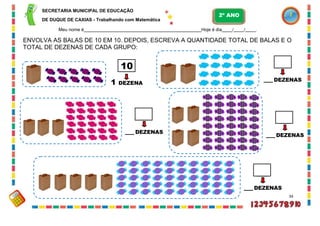 SECRETARIA MUNICIPAL DE EDUCAÇÃO
DE DUQUE DE CAXIAS - Trabalhando com Matemática
Meu nome é Hoje é dia / / .
ENVOLVA AS BALAS DE 10 EM 10. DEPOIS, ESCREVA A QUANTIDADE TOTAL DE BALAS E O
TOTAL DE DEZENAS DE CADA GRUPO:
1 DEZENA
DEZENAS
DEZENAS
DEZENAS
DEZENAS
34
10
2º ANO
 