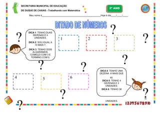 6
?
SECRETARIA MUNICIPAL DE EDUCAÇÃO
DE DUQUE DE CAXIAS - Trabalhando com Matemática
Meu nome é Hoje é dia / / .
?3
?
DICA 4: TENHO UMA
DEZENA A MAIS QUE
5 40.
DICA 5: TENHO 4
DEZENAS E 2
UNIDADES.
DICA 6: TENHO 38
?
UNIDADES.
?
36
?
DICA 1: TENHO DUAS
DEZENAS E 4
UNIDADES.
DICA 2: SOU IGUAL A
10 MAIS 7.
DICA 3: TENHO DOIS
ALGARISMOS.
COMEÇO COM 3 E
TERMINO COM 0.
?
1
2º ANO
2
4
?
?
 