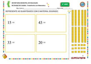SECRETARIA MUNICIPAL DE EDUCAÇÃO
DE DUQUE DE CAXIAS - Trabalhando com Matemática
Meu nome é Hoje é dia / / .
REPRESENTE AS QUANTIDADES COM O MATERIAL DOURADO:
39
15 = 43 =
2º ANO
33 = 20 =
 